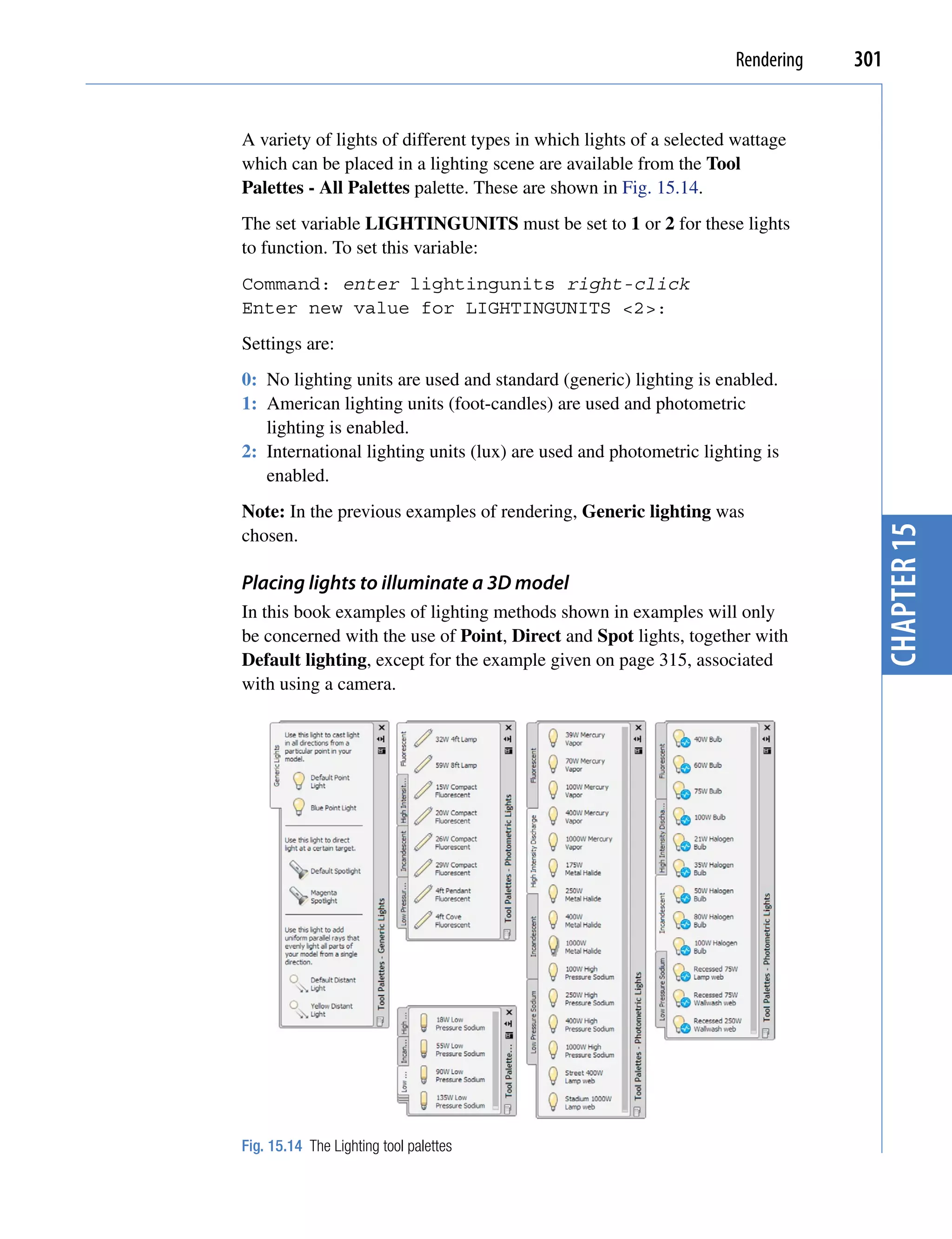 Rendering   301


A variety of lights of different types in which lights of a selected wattage
which can be placed in a lighting scene are available from the Tool
Palettes - All Palettes palette. These are shown in Fig. 15.14.
The set variable LIGHTINGUNITS must be set to 1 or 2 for these lights
to function. To set this variable:
Command: enter lightingunits right-click
Enter new value for LIGHTINGUNITS <2>:
Settings are:
0: No lighting units are used and standard (generic) lighting is enabled.
1: American lighting units (foot-candles) are used and photometric
   lighting is enabled.
2: International lighting units (lux) are used and photometric lighting is
   enabled.
Note: In the previous examples of rendering, Generic lighting was




                                                                                  chapter 15
chosen.

Placing lights to illuminate a 3D model
In this book examples of lighting methods shown in examples will only
be concerned with the use of Point, Direct and Spot lights, together with
Default lighting, except for the example given on page 315, associated
with using a camera.




Fig. 15.14 The Lighting tool palettes
 