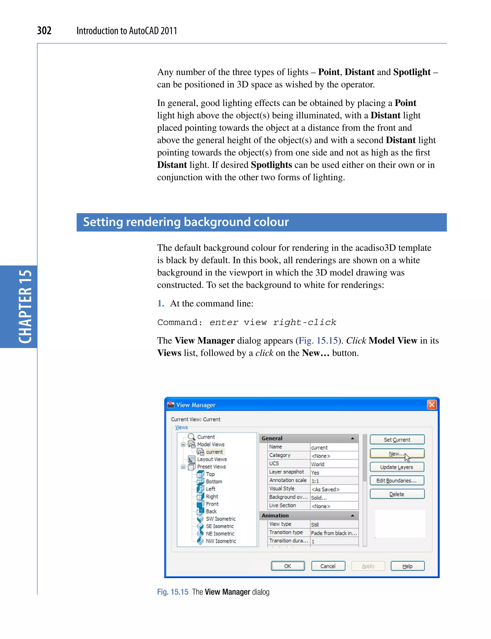 302   Introduction to AutoCAD 2011


                                         Any number of the three types of lights – Point, Distant and Spotlight –
                                         can be positioned in 3D space as wished by the operator.
                                         In general, good lighting effects can be obtained by placing a Point
                                         light high above the object(s) being illuminated, with a Distant light
                                         placed pointing towards the object at a distance from the front and
                                         above the general height of the object(s) and with a second Distant light
                                         pointing towards the object(s) from one side and not as high as the first
                                         Distant light. If desired Spotlights can be used either on their own or in
                                         conjunction with the other two forms of lighting.



                    setting rendering background colour
                                         The default background colour for rendering in the acadiso3D template
                                         is black by default. In this book, all renderings are shown on a white
                                         background in the viewport in which the 3D model drawing was
chapter 15




                                         constructed. To set the background to white for renderings:
                                         1. At the command line:
                                         Command: enter view right-click
                                         The View Manager dialog appears (Fig. 15.15). Click Model View in its
                                         Views list, followed by a click on the New… button.




                                         Fig. 15.15 The View Manager dialog
 