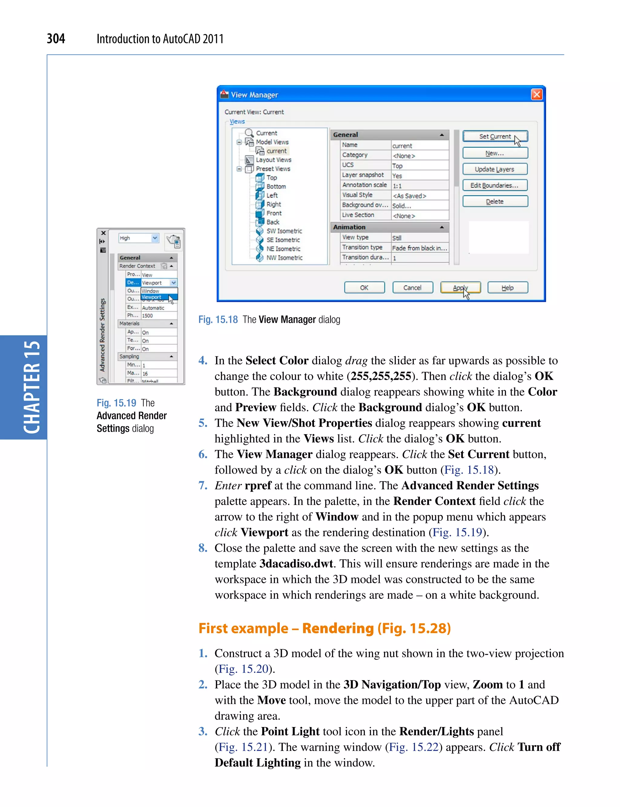 304   Introduction to AutoCAD 2011




                                         Fig. 15.18 The View Manager dialog
chapter 15




                                         4. In the Select Color dialog drag the slider as far upwards as possible to
                                            change the colour to white (255,255,255). Then click the dialog’s OK
                                            button. The Background dialog reappears showing white in the Color
                   Fig. 15.19 The           and Preview fields. Click the Background dialog’s OK button.
                   Advanced Render
                   Settings dialog       5. The New View/Shot Properties dialog reappears showing current
                                            highlighted in the Views list. Click the dialog’s OK button.
                                         6. The View Manager dialog reappears. Click the Set Current button,
                                            followed by a click on the dialog’s OK button (Fig. 15.18).
                                         7. Enter rpref at the command line. The Advanced Render Settings
                                            palette appears. In the palette, in the Render Context field click the
                                            arrow to the right of Window and in the popup menu which appears
                                            click Viewport as the rendering destination (Fig. 15.19).
                                         8. Close the palette and save the screen with the new settings as the
                                            template 3dacadiso.dwt. This will ensure renderings are made in the
                                            workspace in which the 3D model was constructed to be the same
                                            workspace in which renderings are made – on a white background.

                                         First example – Rendering (Fig. 15.28)
                                         1. Construct a 3D model of the wing nut shown in the two-view projection
                                            (Fig. 15.20).
                                         2. Place the 3D model in the 3D Navigation/Top view, Zoom to 1 and
                                            with the Move tool, move the model to the upper part of the AutoCAD
                                            drawing area.
                                         3. Click the Point Light tool icon in the Render/Lights panel
                                            (Fig. 15.21). The warning window (Fig. 15.22) appears. Click Turn off
                                            Default Lighting in the window.
 