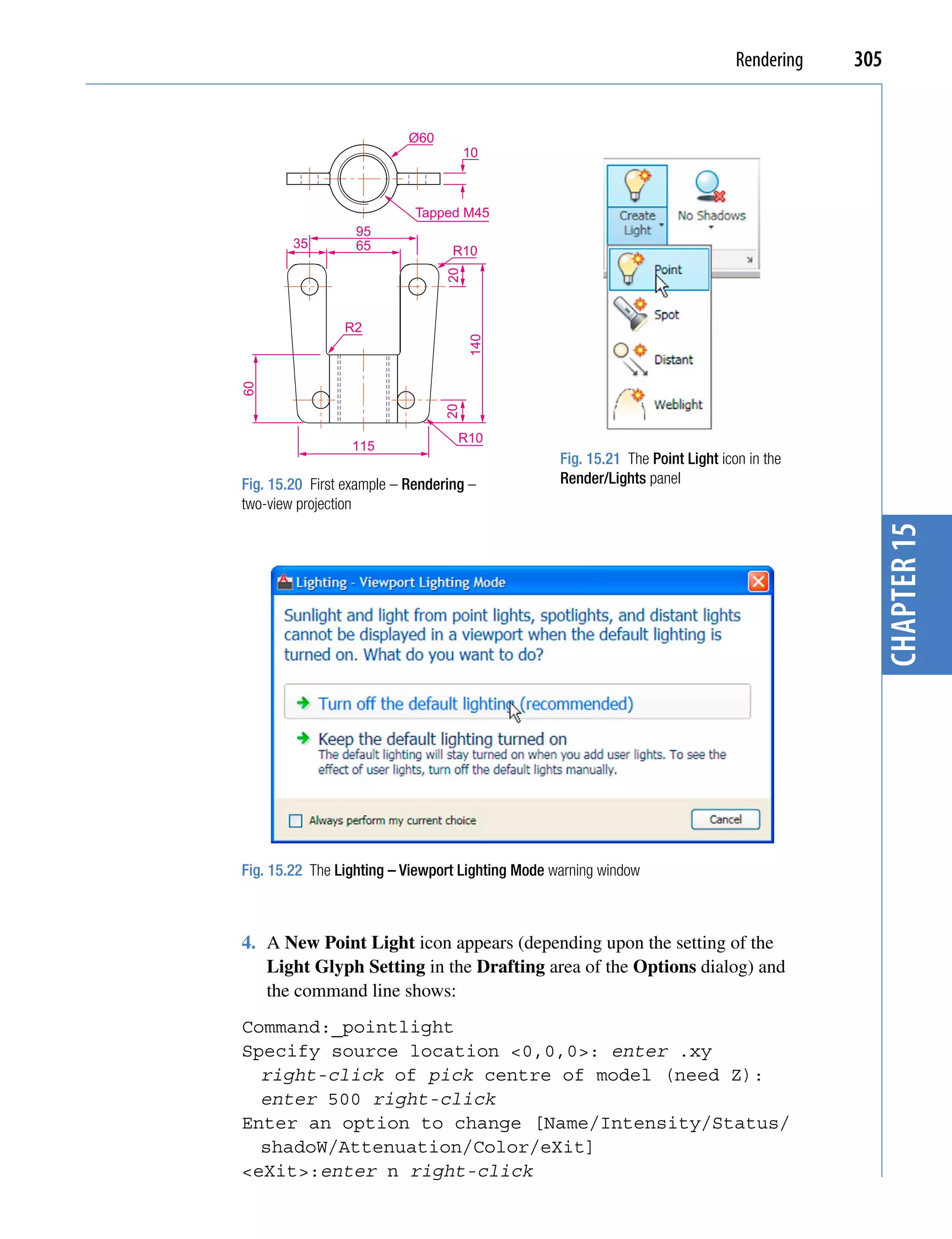 Rendering   305


                           Ø60
                                      10



                            Tapped M45
                  95
        35        65              R10




                                 20
                R2




                                      140
60




                                 20
                                   R10
                 115
                                                  Fig. 15.21 The Point Light icon in the
Fig. 15.20 First example – Rendering –            Render/Lights panel
two-view projection




                                                                                              chapter 15
Fig. 15.22 The Lighting – Viewport Lighting Mode warning window



4. A New Point Light icon appears (depending upon the setting of the
   Light Glyph Setting in the Drafting area of the Options dialog) and
   the command line shows:
Command:_pointlight
Specify source location <0,0,0>: enter .xy
  right-click of pick centre of model (need Z):
  enter 500 right-click
Enter an option to change [Name/Intensity/Status/
  shadoW/Attenuation/Color/eXit]
<eXit>:enter n right-click
 