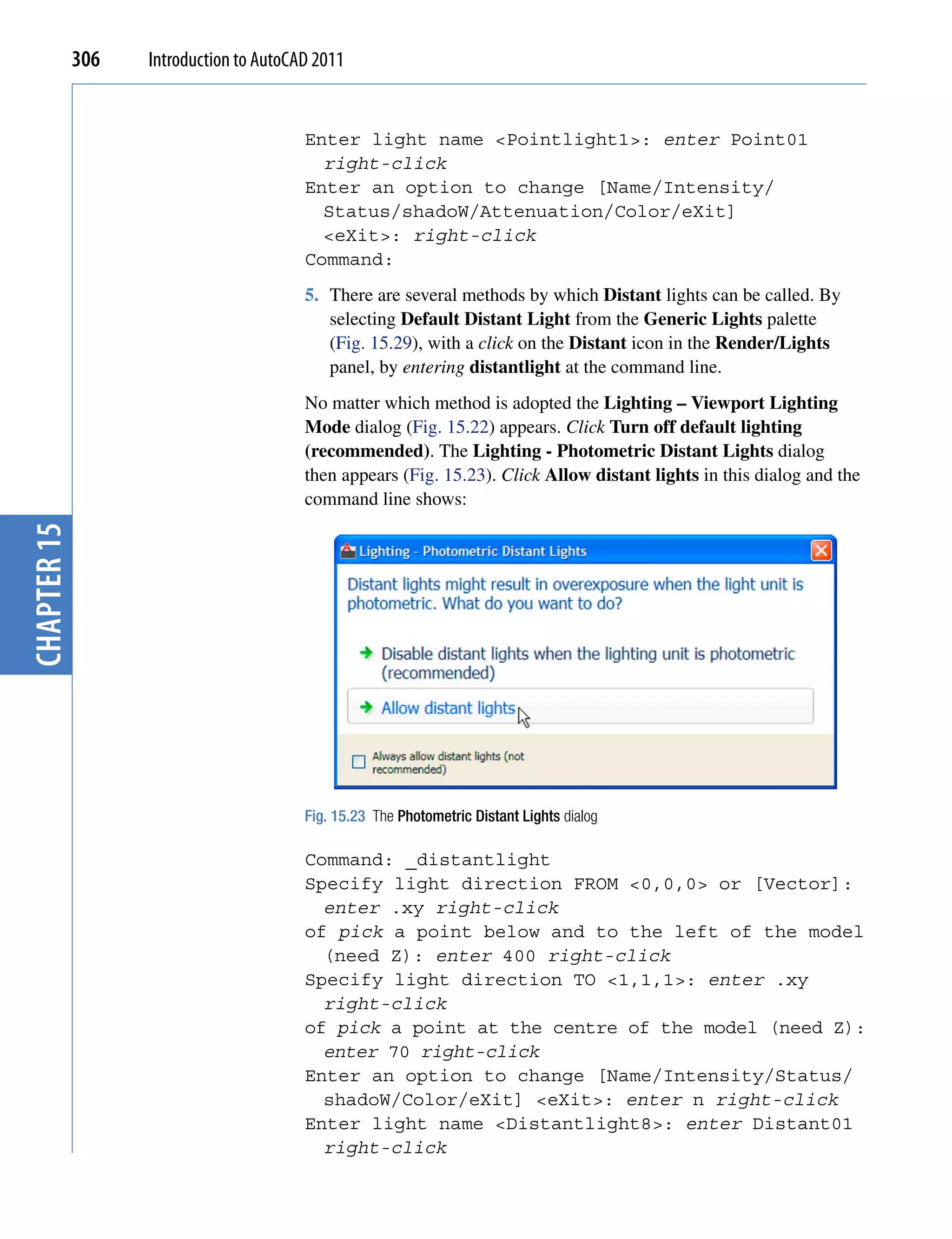306   Introduction to AutoCAD 2011


                                         Enter light name <Pointlight1>: enter Point01
                                           right-click
                                         Enter an option to change [Name/Intensity/
                                           Status/shadoW/Attenuation/Color/eXit]
                                           <eXit>: right-click
                                         Command:
                                         5. There are several methods by which Distant lights can be called. By
                                            selecting Default Distant Light from the Generic Lights palette
                                            (Fig. 15.29), with a click on the Distant icon in the Render/Lights
                                            panel, by entering distantlight at the command line.
                                         No matter which method is adopted the Lighting – Viewport Lighting
                                         Mode dialog (Fig. 15.22) appears. Click Turn off default lighting
                                         (recommended). The Lighting - Photometric Distant Lights dialog
                                         then appears (Fig. 15.23). Click Allow distant lights in this dialog and the
                                         command line shows:
chapter 15




                                         Fig. 15.23 The Photometric Distant Lights dialog

                                         Command: _distantlight
                                         Specify light direction FROM <0,0,0> or [Vector]:
                                           enter .xy right-click
                                         of pick a point below and to the left of the model
                                           (need Z): enter 400 right-click
                                         Specify light direction TO <1,1,1>: enter .xy
                                           right-click
                                         of pick a point at the centre of the model (need Z):
                                           enter 70 right-click
                                         Enter an option to change [Name/Intensity/Status/
                                           shadoW/Color/eXit] <eXit>: enter n right-click
                                         Enter light name <Distantlight8>: enter Distant01
                                           right-click
 
