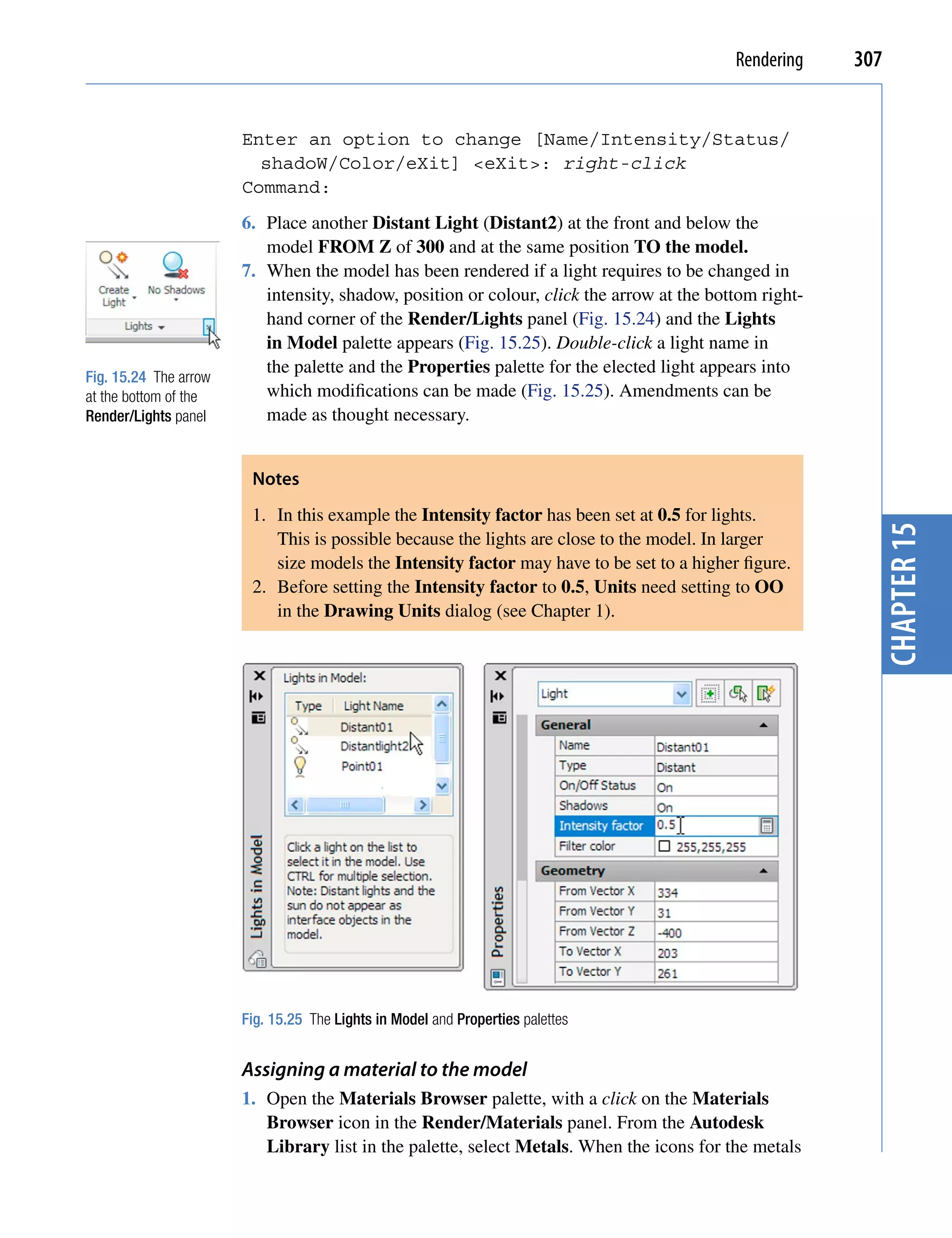 Rendering    307


                       Enter an option to change [Name/Intensity/Status/
                         shadoW/Color/eXit] <eXit>: right-click
                       Command:
                       6. Place another Distant Light (Distant2) at the front and below the
                          model FROM Z of 300 and at the same position TO the model.
                       7. When the model has been rendered if a light requires to be changed in
                          intensity, shadow, position or colour, click the arrow at the bottom right-
                          hand corner of the Render/Lights panel (Fig. 15.24) and the Lights
                          in Model palette appears (Fig. 15.25). Double-click a light name in
                          the palette and the Properties palette for the elected light appears into
Fig. 15.24 The arrow
at the bottom of the      which modifications can be made (Fig. 15.25). Amendments can be
Render/Lights panel       made as thought necessary.


                        Notes
                        1. In this example the Intensity factor has been set at 0.5 for lights.




                                                                                                          chapter 15
                           This is possible because the lights are close to the model. In larger
                           size models the Intensity factor may have to be set to a higher figure.
                        2. Before setting the Intensity factor to 0.5, Units need setting to OO
                           in the Drawing Units dialog (see Chapter 1).




                       Fig. 15.25 The Lights in Model and Properties palettes


                       Assigning a material to the model
                       1. Open the Materials Browser palette, with a click on the Materials
                          Browser icon in the Render/Materials panel. From the Autodesk
                          Library list in the palette, select Metals. When the icons for the metals
 