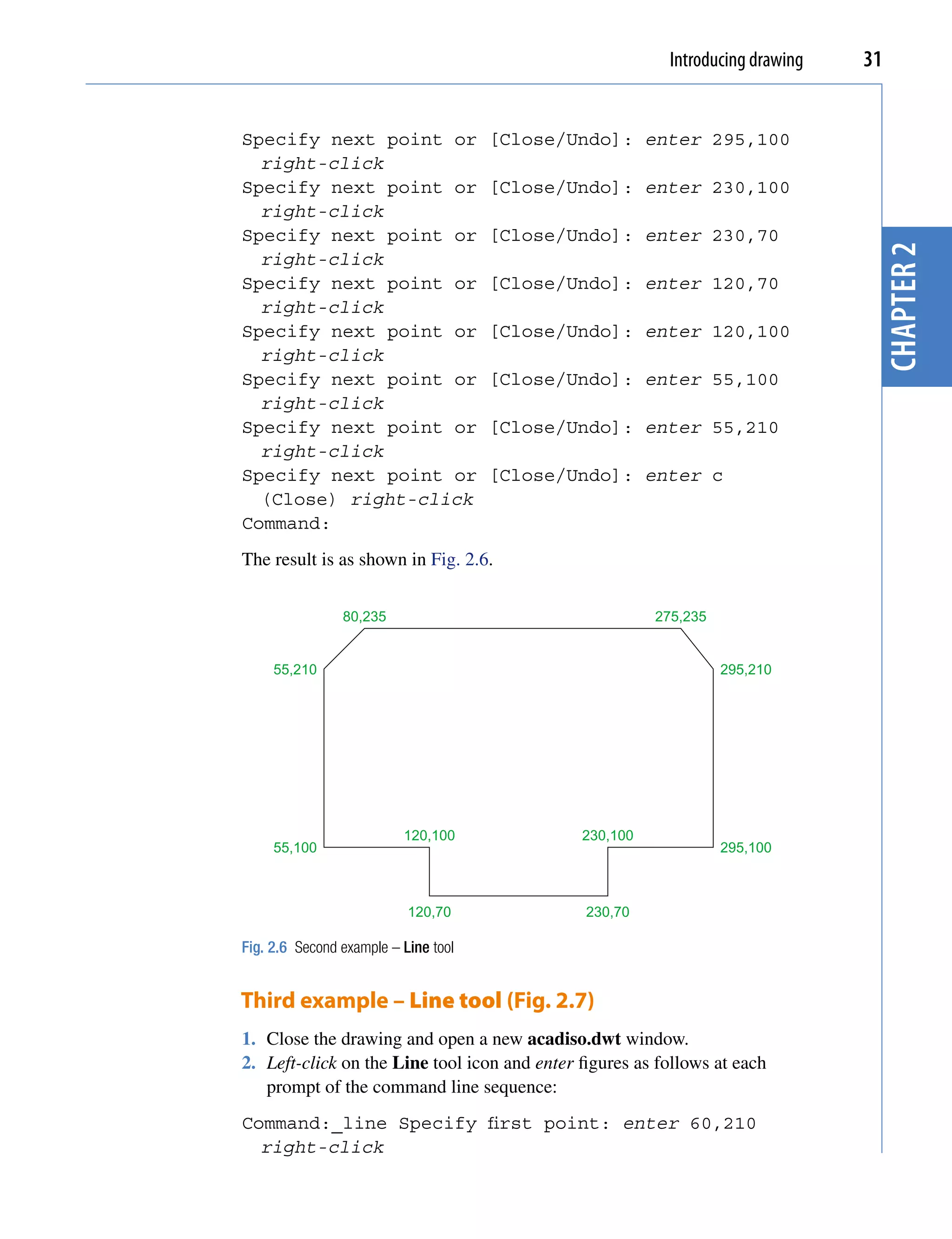 Introducing drawing   31


Specify next point or                 [Close/Undo]: enter 295,100
  right-click
Specify next point or                 [Close/Undo]: enter 230,100
  right-click
Specify next point or                 [Close/Undo]: enter 230,70




                                                                                 chapter 2
  right-click
Specify next point or                 [Close/Undo]: enter 120,70
  right-click
Specify next point or                 [Close/Undo]: enter 120,100
  right-click
Specify next point or                 [Close/Undo]: enter 55,100
  right-click
Specify next point or                 [Close/Undo]: enter 55,210
  right-click
Specify next point or                 [Close/Undo]: enter c
  (Close) right-click
Command:
The result is as shown in Fig. 2.6.


                80,235                                  275,235


     55,210                                                       295,210




                          120,100             230,100
     55,100                                                       295,100



                           120,70              230,70

Fig. 2.6 Second example – Line tool


Third example – Line tool (Fig. 2.7)
1. Close the drawing and open a new acadiso.dwt window.
2. Left-click on the Line tool icon and enter figures as follows at each
   prompt of the command line sequence:
Command:_line Specify first point: enter 60,210
  right-click
 