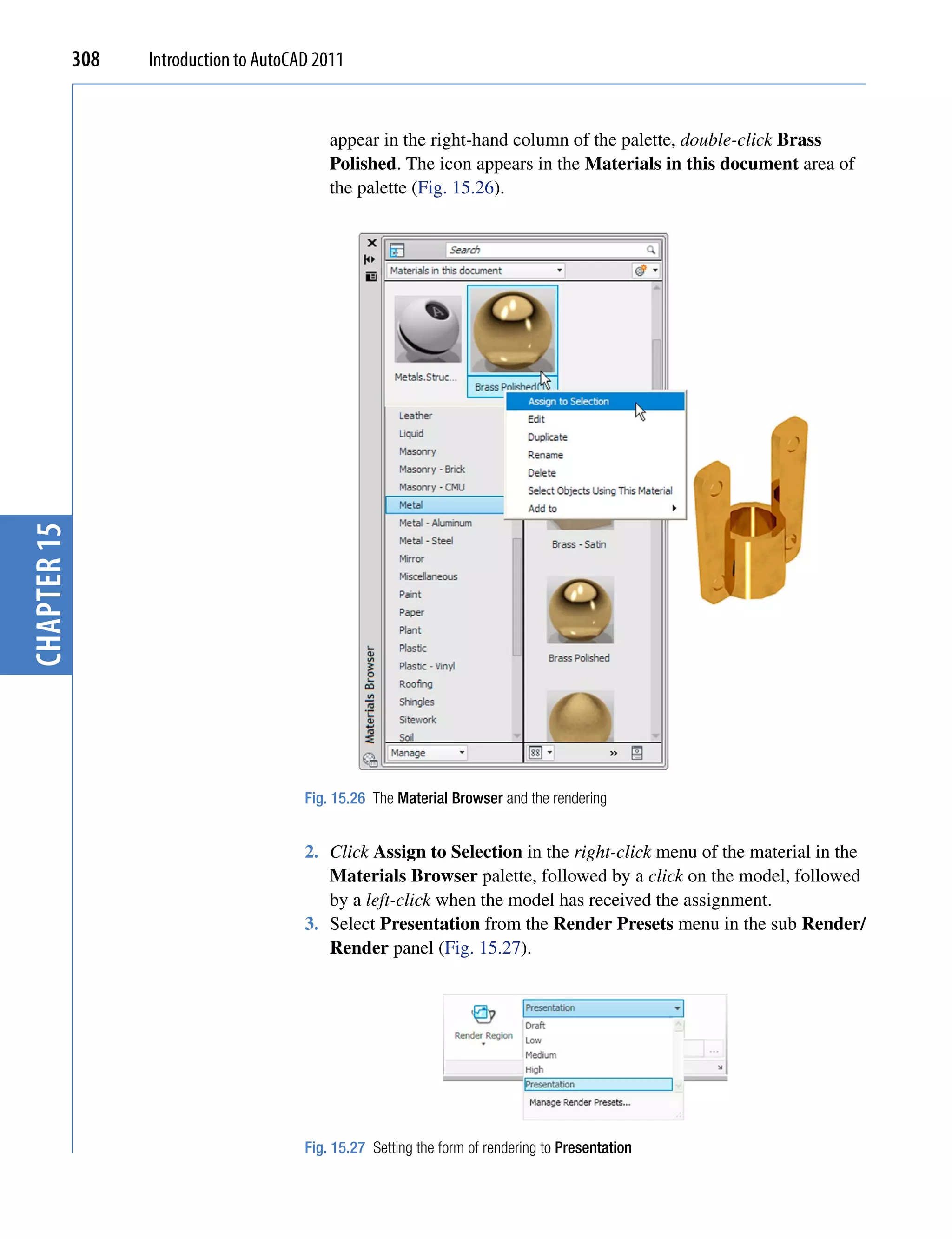 308   Introduction to AutoCAD 2011


                                             appear in the right-hand column of the palette, double-click Brass
                                             Polished. The icon appears in the Materials in this document area of
                                             the palette (Fig. 15.26).
chapter 15




                                         Fig. 15.26 The Material Browser and the rendering


                                         2. Click Assign to Selection in the right-click menu of the material in the
                                            Materials Browser palette, followed by a click on the model, followed
                                            by a left-click when the model has received the assignment.
                                         3. Select Presentation from the Render Presets menu in the sub Render/
                                            Render panel (Fig. 15.27).




                                         Fig. 15.27 Setting the form of rendering to Presentation
 