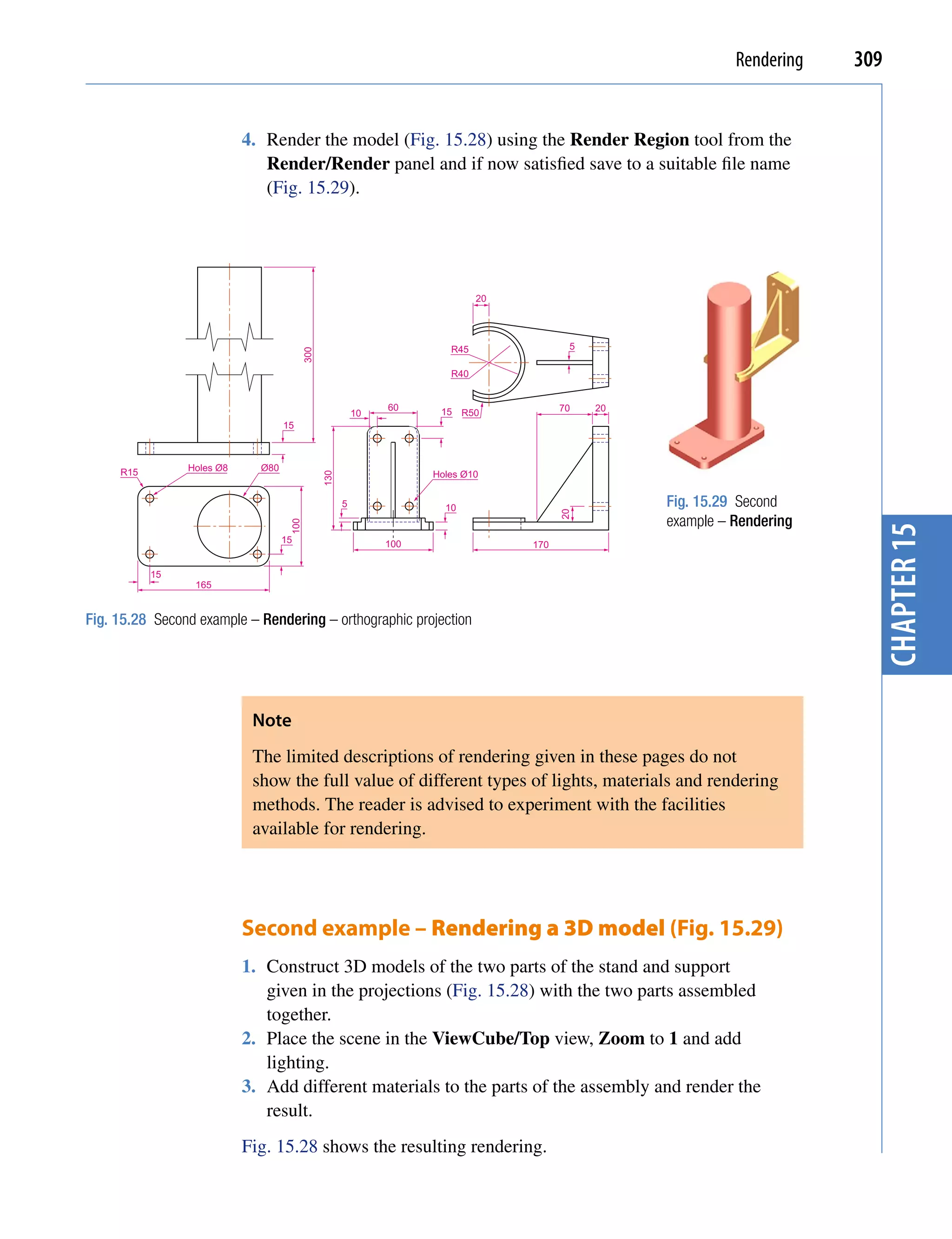Rendering   309


                           4. Render the model (Fig. 15.28) using the Render Region tool from the
                              Render/Render panel and if now satisfied save to a suitable file name
                              (Fig. 15.29).




                                                                              20




                                                                        R45               5
                                          300




                                                                        R40


                                                               60     15 R50             70   20
                                                          10
                                   15



     R15        Holes Ø8     Ø80
                                                                     Holes Ø10
                                                130




                                                      5                10                          Fig. 15.29 Second


                                                                                         20
                                                                                                   example – Rendering
                                    100




                                                                                                                           chapter 15
                                   15                          100                 170


           15
                 165


Fig. 15.28 Second example – Rendering – orthographic projection




                            Note
                            The limited descriptions of rendering given in these pages do not
                            show the full value of different types of lights, materials and rendering
                            methods. The reader is advised to experiment with the facilities
                            available for rendering.




                           Second example – Rendering a 3D model (Fig. 15.29)
                           1. Construct 3D models of the two parts of the stand and support
                              given in the projections (Fig. 15.28) with the two parts assembled
                              together.
                           2. Place the scene in the ViewCube/Top view, Zoom to 1 and add
                              lighting.
                           3. Add different materials to the parts of the assembly and render the
                              result.
                           Fig. 15.28 shows the resulting rendering.
 