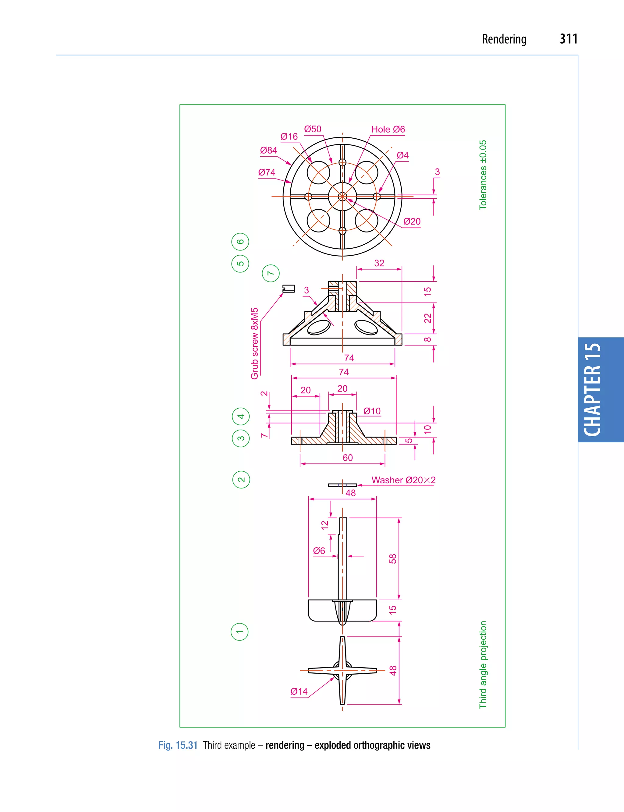 Rendering       311




                                                    Ø50               Hole Ø6
                                              Ø16




                                                                                               Tolerances ±0.05
                                        Ø84
                                                                            Ø4
                                  Ø74                                                      3




                                                                                Ø20

                  6

                                                                      32
                  5


                                        7

                                                    3




                                                                                      15
                      Grub screw 8xM5




                                                                                      22
                                                                                      8




                                                                                                                          chapter 15
                                                                74
                                                               74
                                                    20         20
                                   2




                                                                     Ø10
                  4




                                                                                      10
                                   7
                  3




                                                                                5




                                                                60

                                                                      Washer Ø20�2
                  2




                                                                48
                                                          12




                                                         Ø6
                                                                           58
                                                                           15




                                                                                               Third angle projection
                  1




                                                                           48




                                               Ø14




Fig. 15.31 Third example – rendering – exploded orthographic views
 