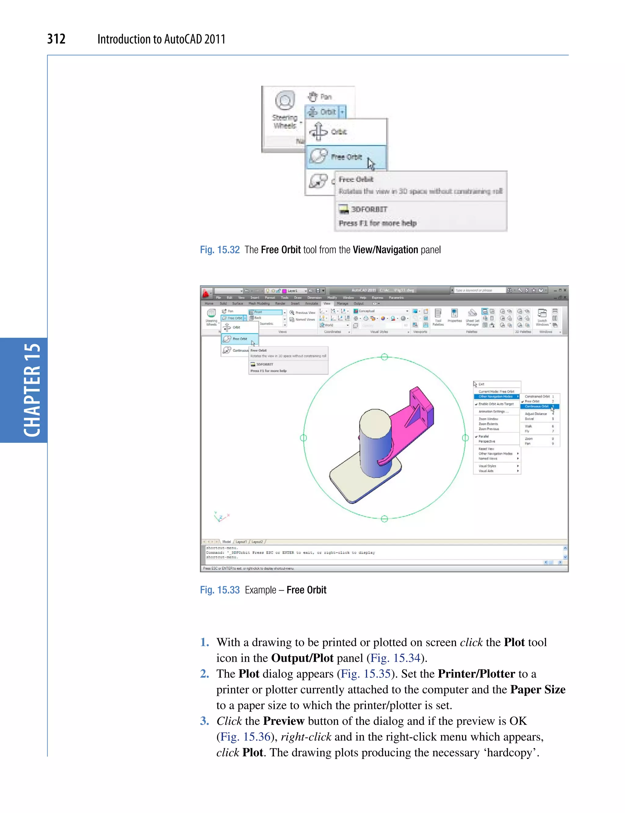 312   Introduction to AutoCAD 2011




                                         Fig. 15.32 The Free Orbit tool from the View/Navigation panel
chapter 15




                                         Fig. 15.33 Example – Free Orbit




                                         1. With a drawing to be printed or plotted on screen click the Plot tool
                                            icon in the Output/Plot panel (Fig. 15.34).
                                         2. The Plot dialog appears (Fig. 15.35). Set the Printer/Plotter to a
                                            printer or plotter currently attached to the computer and the Paper Size
                                            to a paper size to which the printer/plotter is set.
                                         3. Click the Preview button of the dialog and if the preview is OK
                                            (Fig. 15.36), right-click and in the right-click menu which appears,
                                            click Plot. The drawing plots producing the necessary ‘hardcopy’.
 