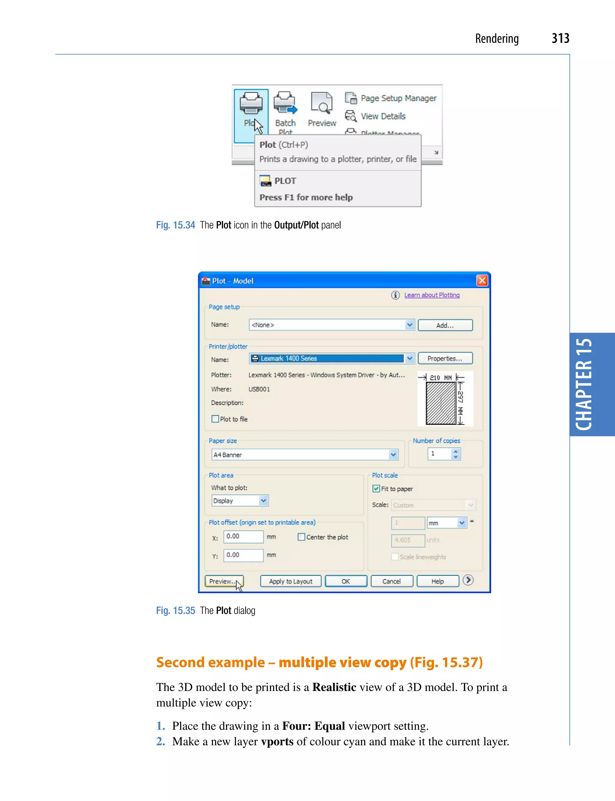Rendering   313




Fig. 15.34 The Plot icon in the Output/Plot panel




                                                                               chapter 15
Fig. 15.35 The Plot dialog




Second example – multiple view copy (Fig. 15.37)
The 3D model to be printed is a Realistic view of a 3D model. To print a
multiple view copy:
1. Place the drawing in a Four: Equal viewport setting.
2. Make a new layer vports of colour cyan and make it the current layer.
 
