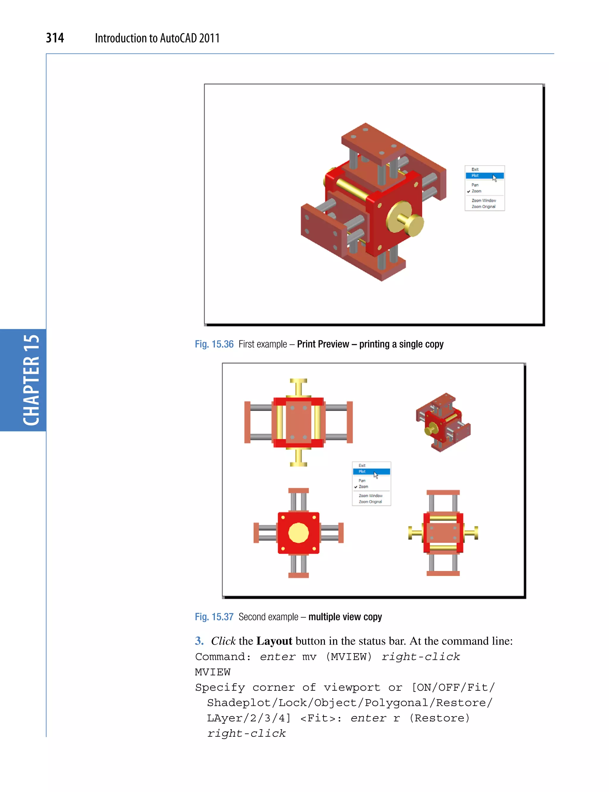 chapter 15   314   Introduction to AutoCAD 2011




                                         Fig. 15.36 First example – Print Preview – printing a single copy




                                         Fig. 15.37 Second example – multiple view copy

                                         3. Click the Layout button in the status bar. At the command line:
                                         Command: enter mv (MVIEW) right-click
                                         MVIEW
                                         Specify corner of viewport or [ON/OFF/Fit/
                                           Shadeplot/Lock/Object/Polygonal/Restore/
                                           LAyer/2/3/4] <Fit>: enter r (Restore)
                                           right-click
 