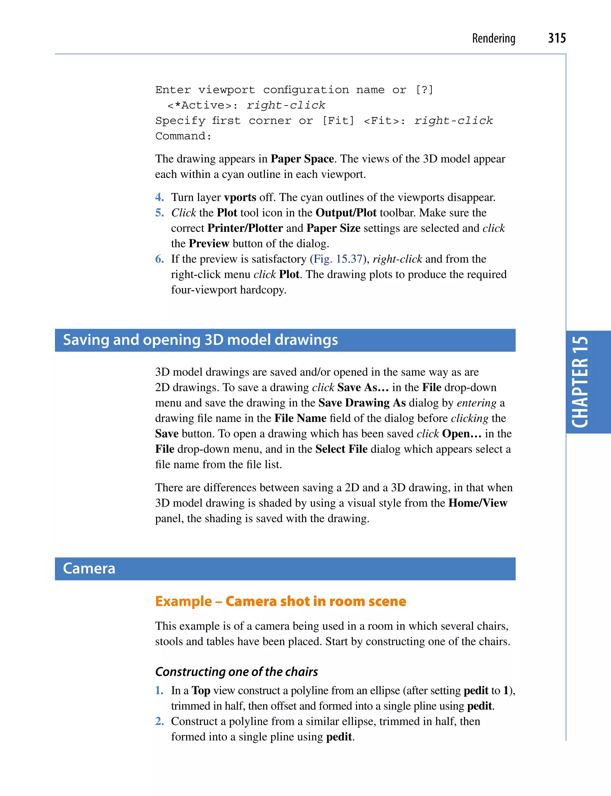 Rendering    315


            Enter viewport configuration name or [?]
              <*Active>: right-click
            Specify first corner or [Fit] <Fit>: right-click
            Command:
            The drawing appears in Paper Space. The views of the 3D model appear
            each within a cyan outline in each viewport.
            4. Turn layer vports off. The cyan outlines of the viewports disappear.
            5. Click the Plot tool icon in the Output/Plot toolbar. Make sure the
               correct Printer/Plotter and Paper Size settings are selected and click
               the Preview button of the dialog.
            6. If the preview is satisfactory (Fig. 15.37), right-click and from the
               right-click menu click Plot. The drawing plots to produce the required
               four-viewport hardcopy.



saving and opening 3D model drawings




                                                                                                  chapter 15
            3D model drawings are saved and/or opened in the same way as are
            2D drawings. To save a drawing click Save As… in the File drop-down
            menu and save the drawing in the Save Drawing As dialog by entering a
            drawing file name in the File Name field of the dialog before clicking the
            Save button. To open a drawing which has been saved click Open… in the
            File drop-down menu, and in the Select File dialog which appears select a
            file name from the file list.
            There are differences between saving a 2D and a 3D drawing, in that when
            3D model drawing is shaded by using a visual style from the Home/View
            panel, the shading is saved with the drawing.



camera

            Example – Camera shot in room scene
            This example is of a camera being used in a room in which several chairs,
            stools and tables have been placed. Start by constructing one of the chairs.

            Constructing one of the chairs
            1. In a Top view construct a polyline from an ellipse (after setting pedit to 1),
               trimmed in half, then offset and formed into a single pline using pedit.
            2. Construct a polyline from a similar ellipse, trimmed in half, then
               formed into a single pline using pedit.
 