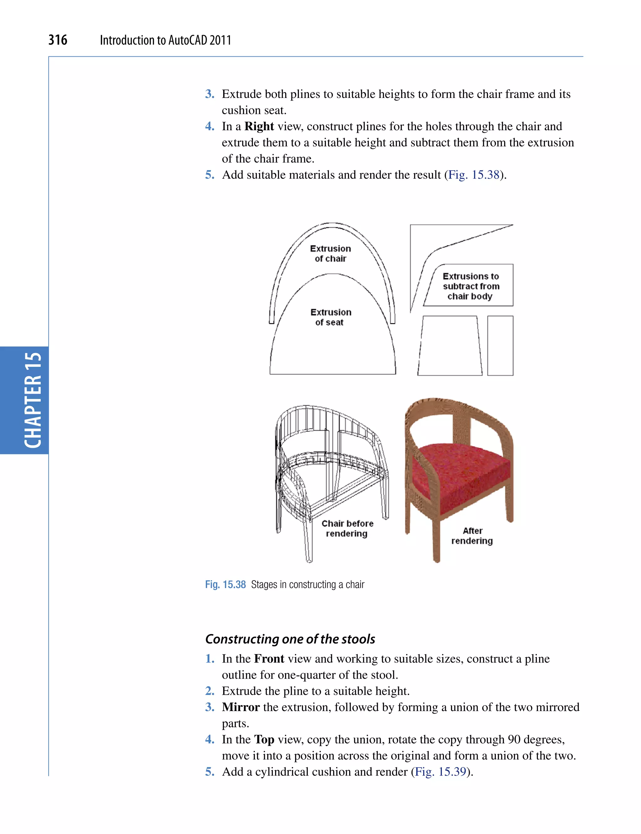 316   Introduction to AutoCAD 2011


                                         3. Extrude both plines to suitable heights to form the chair frame and its
                                            cushion seat.
                                         4. In a Right view, construct plines for the holes through the chair and
                                            extrude them to a suitable height and subtract them from the extrusion
                                            of the chair frame.
                                         5. Add suitable materials and render the result (Fig. 15.38).
chapter 15




                                         Fig. 15.38 Stages in constructing a chair




                                         Constructing one of the stools
                                         1. In the Front view and working to suitable sizes, construct a pline
                                            outline for one-quarter of the stool.
                                         2. Extrude the pline to a suitable height.
                                         3. Mirror the extrusion, followed by forming a union of the two mirrored
                                            parts.
                                         4. In the Top view, copy the union, rotate the copy through 90 degrees,
                                            move it into a position across the original and form a union of the two.
                                         5. Add a cylindrical cushion and render (Fig. 15.39).
 