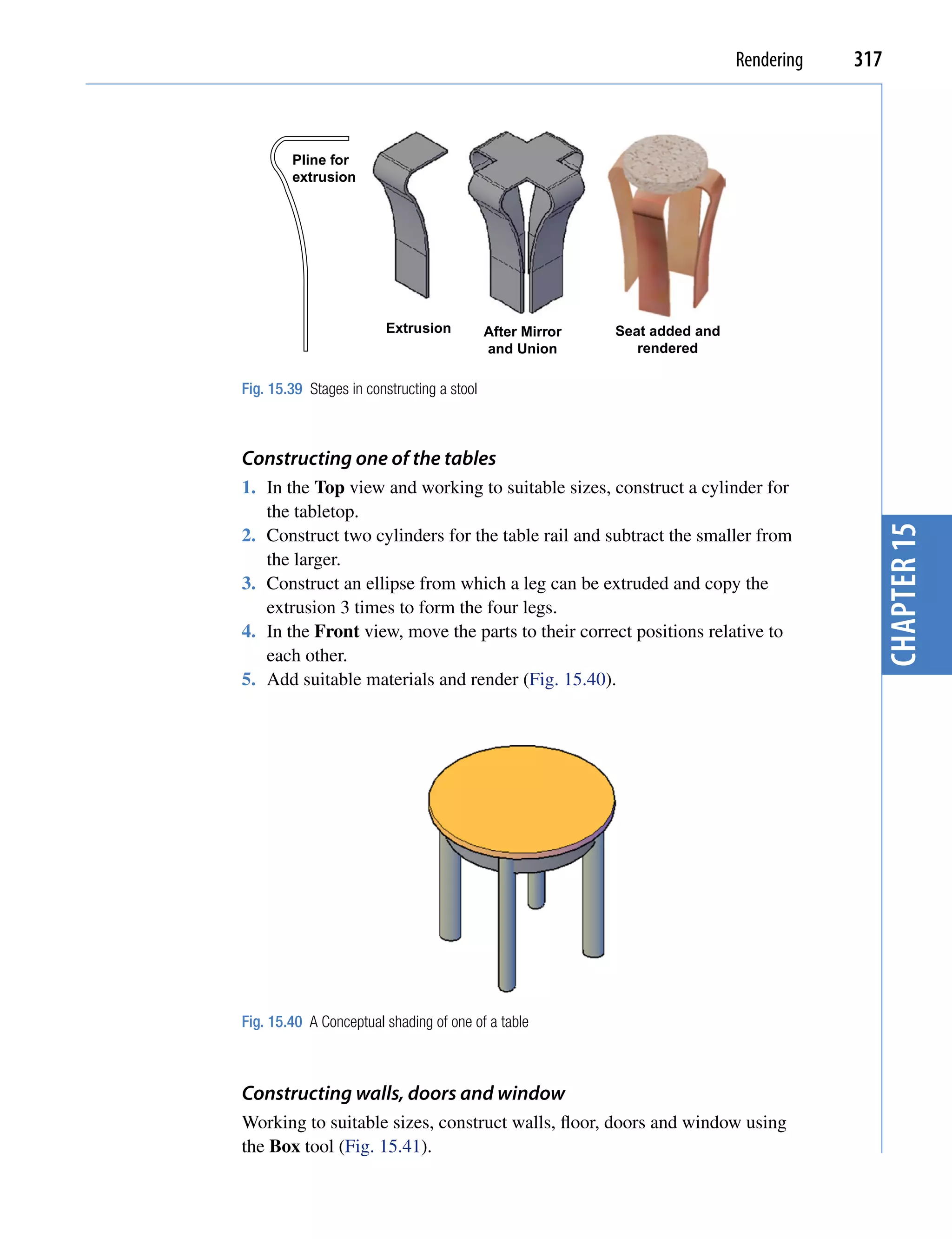 Rendering   317



        Pline for
        extrusion




                         Extrusion          After Mirror   Seat added and
                                            and Union         rendered

Fig. 15.39 Stages in constructing a stool



Constructing one of the tables
1. In the Top view and working to suitable sizes, construct a cylinder for
   the tabletop.




                                                                                          chapter 15
2. Construct two cylinders for the table rail and subtract the smaller from
   the larger.
3. Construct an ellipse from which a leg can be extruded and copy the
   extrusion 3 times to form the four legs.
4. In the Front view, move the parts to their correct positions relative to
   each other.
5. Add suitable materials and render (Fig. 15.40).




Fig. 15.40 A Conceptual shading of one of a table



Constructing walls, doors and window
Working to suitable sizes, construct walls, floor, doors and window using
the Box tool (Fig. 15.41).
 