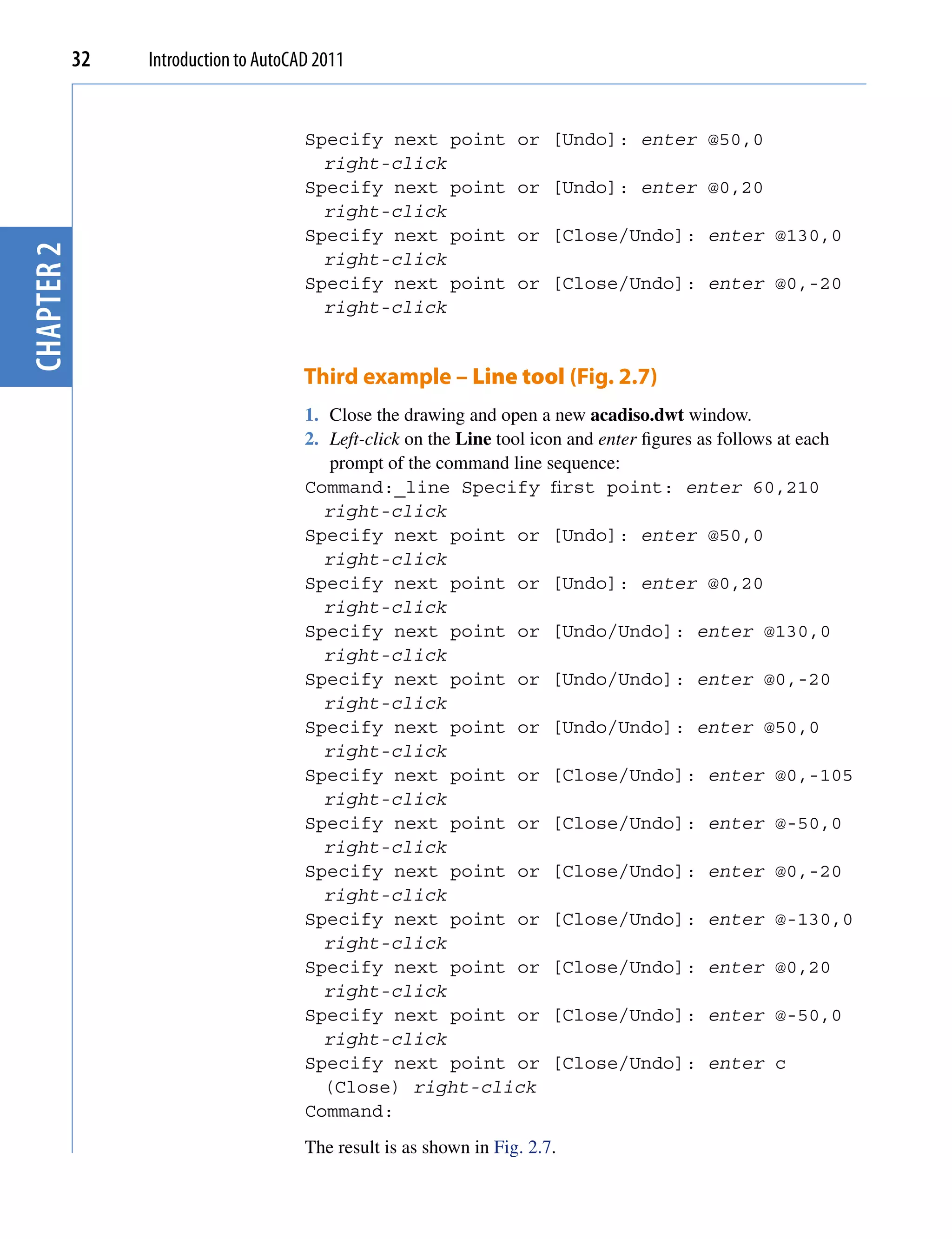 32   Introduction to AutoCAD 2011


                                       Specify next point           or [Undo]: enter @50,0
                                         right-click
                                       Specify next point           or [Undo]: enter @0,20
                                         right-click
                                       Specify next point           or [Close/Undo]: enter @130,0
chapter 2




                                         right-click
                                       Specify next point           or [Close/Undo]: enter @0,-20
                                         right-click


                                       Third example – Line tool (Fig. 2.7)
                                       1. Close the drawing and open a new acadiso.dwt window.
                                       2. Left-click on the Line tool icon and enter figures as follows at each
                                          prompt of the command line sequence:
                                       Command:_line Specify first point: enter 60,210
                                         right-click
                                       Specify next point or [Undo]: enter @50,0
                                         right-click
                                       Specify next point or [Undo]: enter @0,20
                                         right-click
                                       Specify next point or [Undo/Undo]: enter @130,0
                                         right-click
                                       Specify next point or [Undo/Undo]: enter @0,-20
                                         right-click
                                       Specify next point or [Undo/Undo]: enter @50,0
                                         right-click
                                       Specify next point or [Close/Undo]: enter @0,-105
                                         right-click
                                       Specify next point or [Close/Undo]: enter @-50,0
                                         right-click
                                       Specify next point or [Close/Undo]: enter @0,-20
                                         right-click
                                       Specify next point or [Close/Undo]: enter @-130,0
                                         right-click
                                       Specify next point or [Close/Undo]: enter @0,20
                                         right-click
                                       Specify next point or [Close/Undo]: enter @-50,0
                                         right-click
                                       Specify next point or [Close/Undo]: enter c
                                         (Close) right-click
                                       Command:
                                       The result is as shown in Fig. 2.7.
 