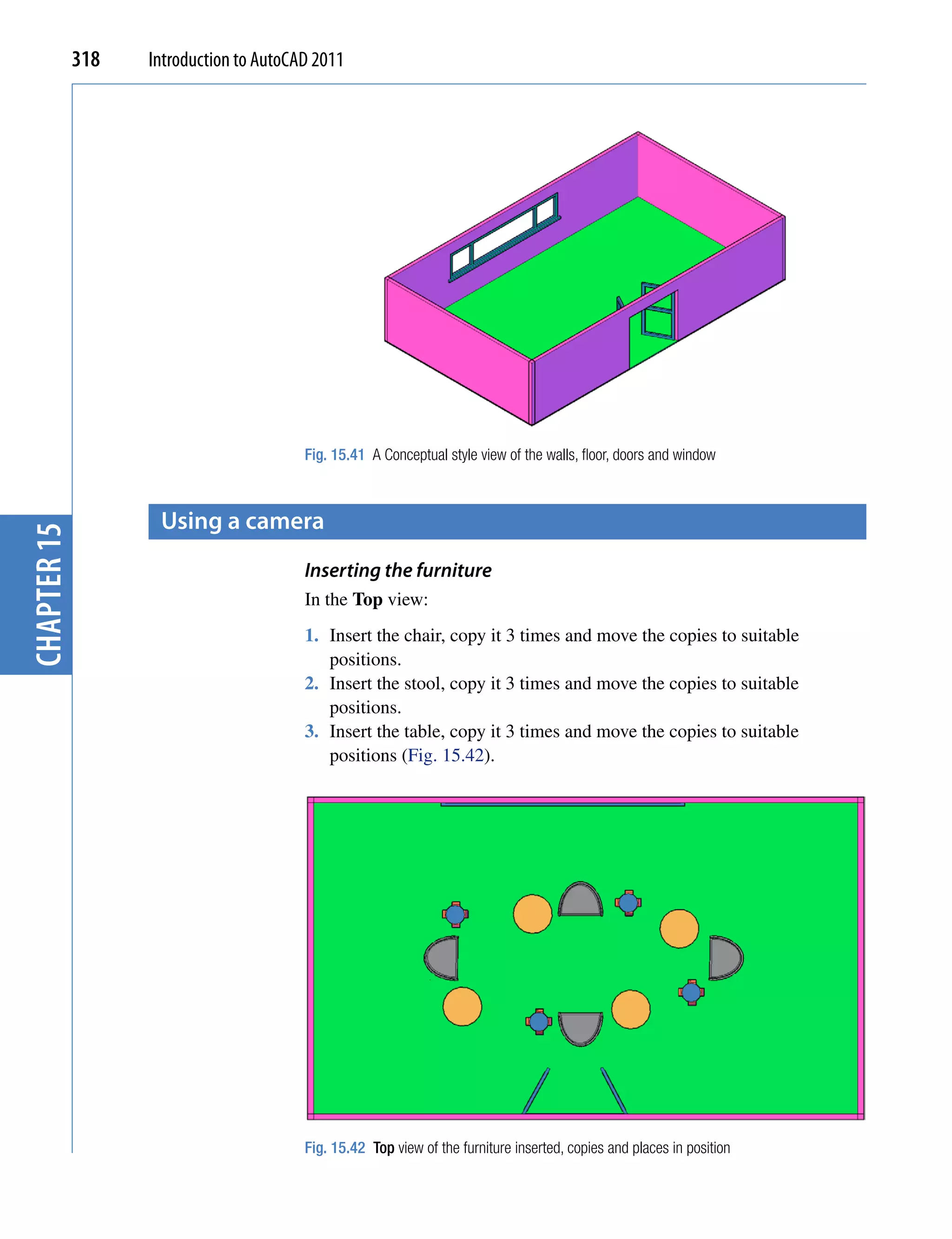 318   Introduction to AutoCAD 2011




                                         Fig. 15.41 A Conceptual style view of the walls, floor, doors and window



                    Using a camera
chapter 15




                                         Inserting the furniture
                                         In the Top view:
                                         1. Insert the chair, copy it 3 times and move the copies to suitable
                                            positions.
                                         2. Insert the stool, copy it 3 times and move the copies to suitable
                                            positions.
                                         3. Insert the table, copy it 3 times and move the copies to suitable
                                            positions (Fig. 15.42).




                                         Fig. 15.42 Top view of the furniture inserted, copies and places in position
 