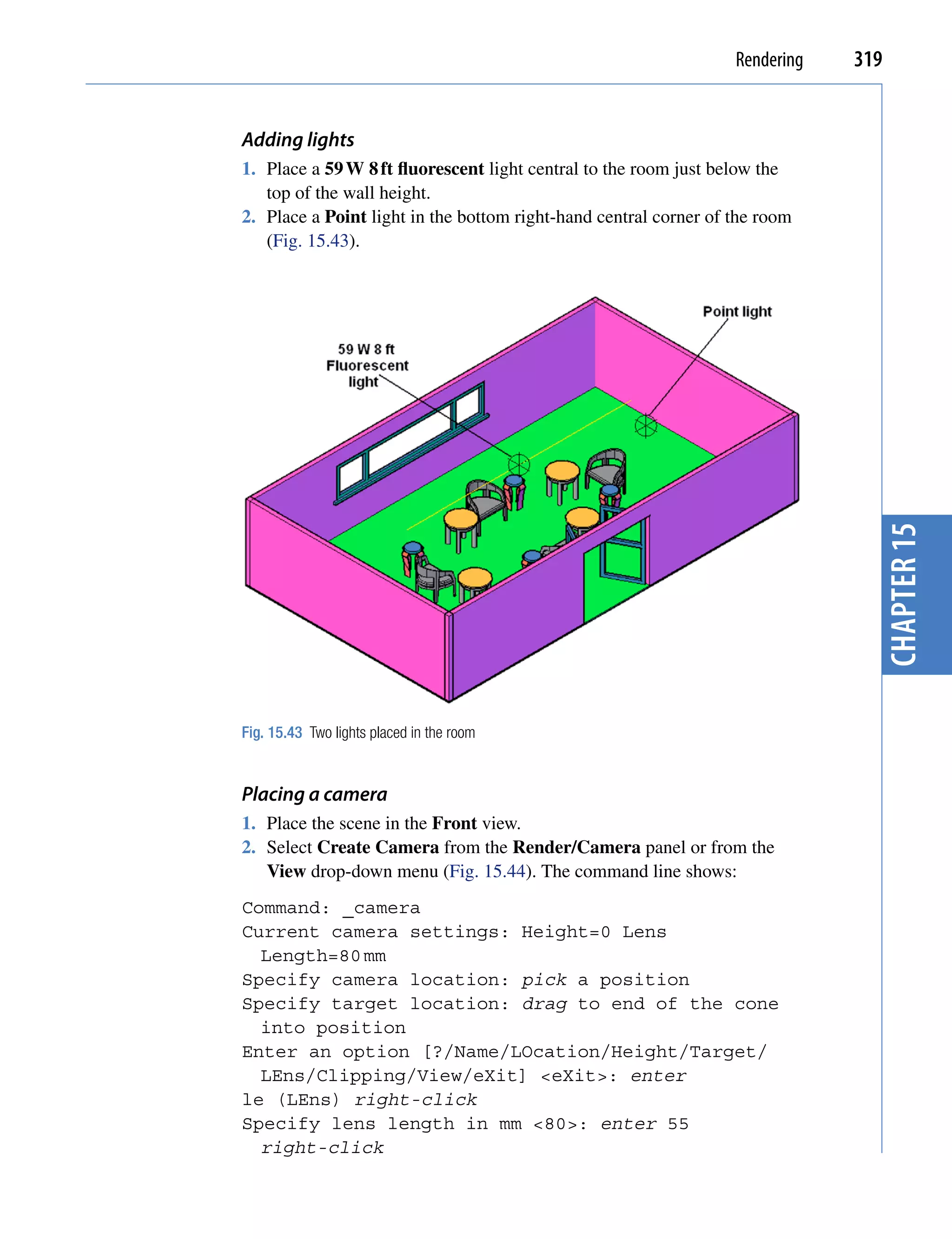 Rendering   319


Adding lights
1. Place a 59 W 8 ft fluorescent light central to the room just below the
   top of the wall height.
2. Place a Point light in the bottom right-hand central corner of the room
   (Fig. 15.43).




                                                                                chapter 15
Fig. 15.43 Two lights placed in the room


Placing a camera
1. Place the scene in the Front view.
2. Select Create Camera from the Render/Camera panel or from the
   View drop-down menu (Fig. 15.44). The command line shows:
Command: _camera
Current camera settings: Height=0 Lens
  Length=80 mm
Specify camera location: pick a position
Specify target location: drag to end of the cone
  into position
Enter an option [?/Name/LOcation/Height/Target/
  LEns/Clipping/View/eXit] <eXit>: enter
le (LEns) right-click
Specify lens length in mm <80>: enter 55
  right-click
 