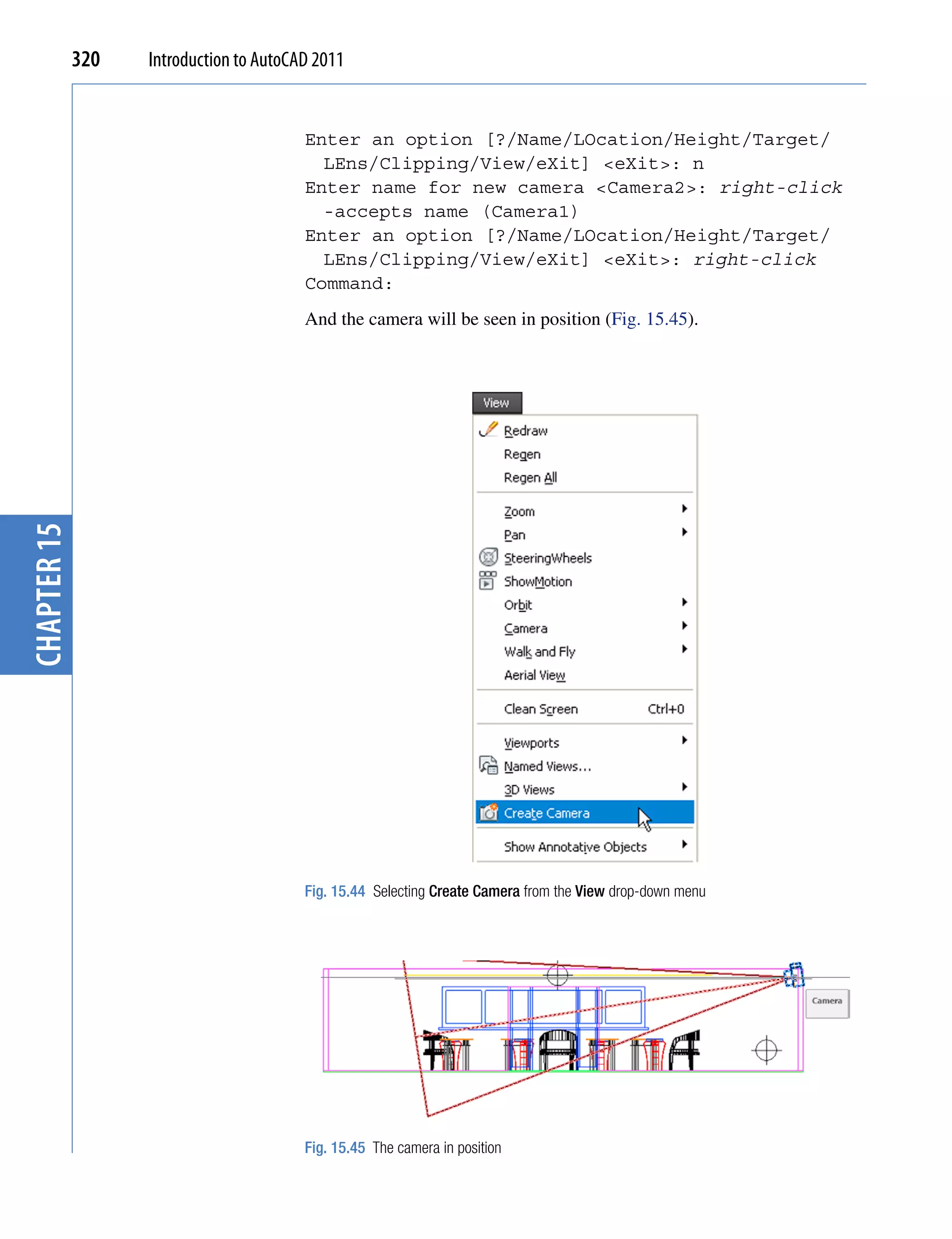 320   Introduction to AutoCAD 2011


                                         Enter an option [?/Name/LOcation/Height/Target/
                                           LEns/Clipping/View/eXit] <eXit>: n
                                         Enter name for new camera <Camera2>: right-click
                                           -accepts name (Camera1)
                                         Enter an option [?/Name/LOcation/Height/Target/
                                           LEns/Clipping/View/eXit] <eXit>: right-click
                                         Command:
                                         And the camera will be seen in position (Fig. 15.45).
chapter 15




                                         Fig. 15.44 Selecting Create Camera from the View drop-down menu




                                         Fig. 15.45 The camera in position
 