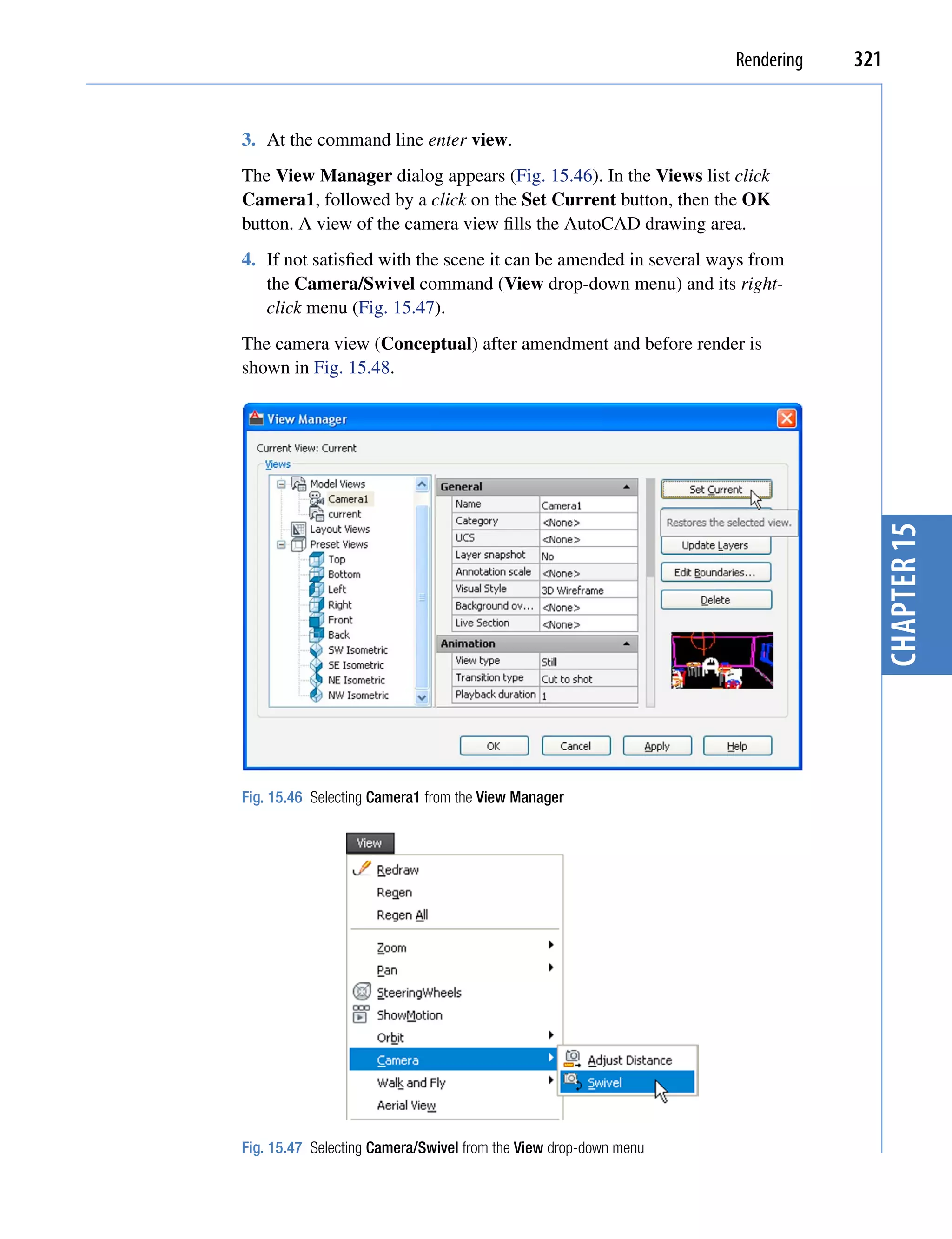 Rendering   321


3. At the command line enter view.
The View Manager dialog appears (Fig. 15.46). In the Views list click
Camera1, followed by a click on the Set Current button, then the OK
button. A view of the camera view fills the AutoCAD drawing area.
4. If not satisfied with the scene it can be amended in several ways from
   the Camera/Swivel command (View drop-down menu) and its right-
   click menu (Fig. 15.47).
The camera view (Conceptual) after amendment and before render is
shown in Fig. 15.48.




                                                                                chapter 15
Fig. 15.46 Selecting Camera1 from the View Manager




Fig. 15.47 Selecting Camera/Swivel from the View drop-down menu
 