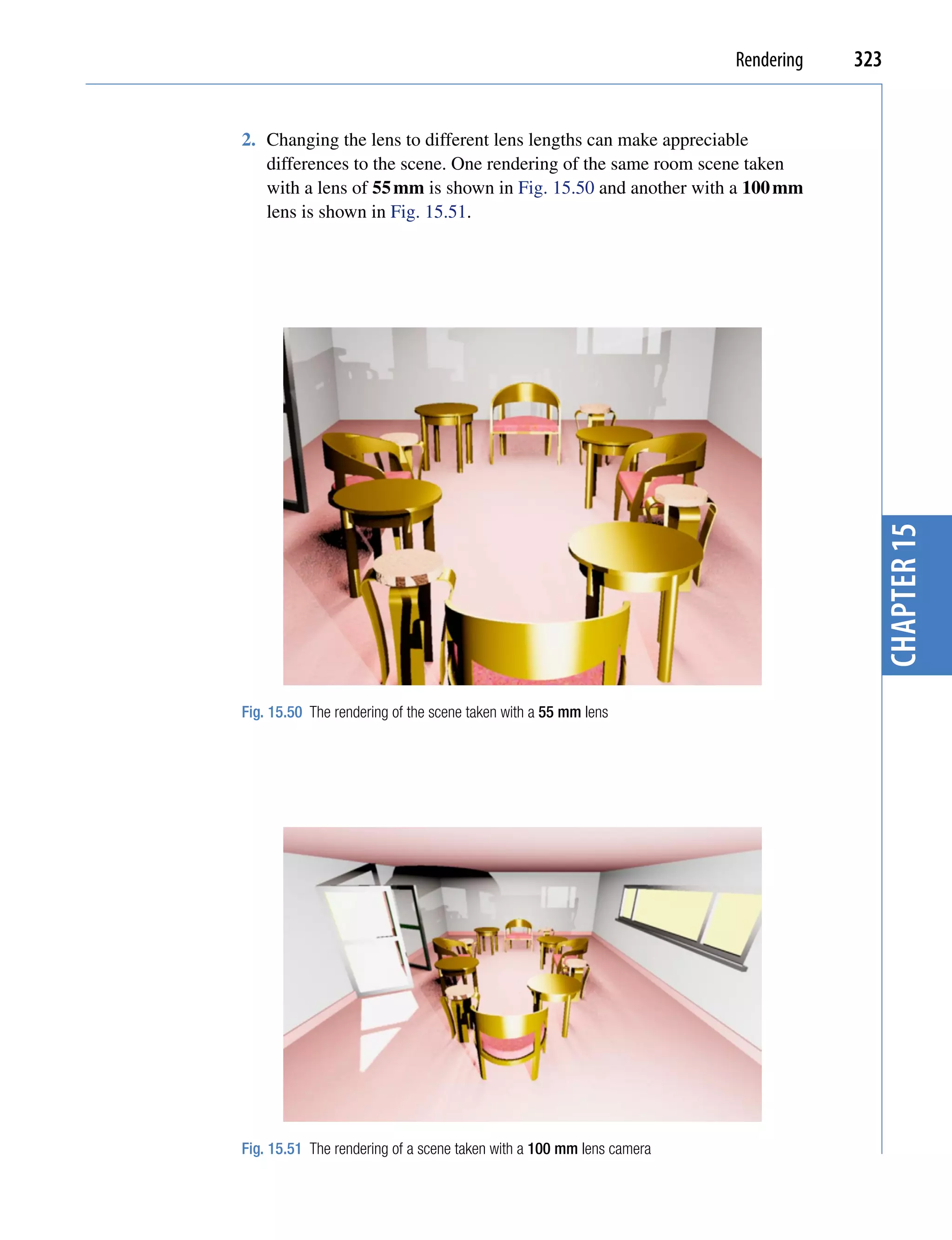Rendering   323


2. Changing the lens to different lens lengths can make appreciable
   differences to the scene. One rendering of the same room scene taken
   with a lens of 55 mm is shown in Fig. 15.50 and another with a 100 mm
   lens is shown in Fig. 15.51.




                                                                                    chapter 15
Fig. 15.50 The rendering of the scene taken with a 55 mm lens




Fig. 15.51 The rendering of a scene taken with a 100 mm lens camera
 
