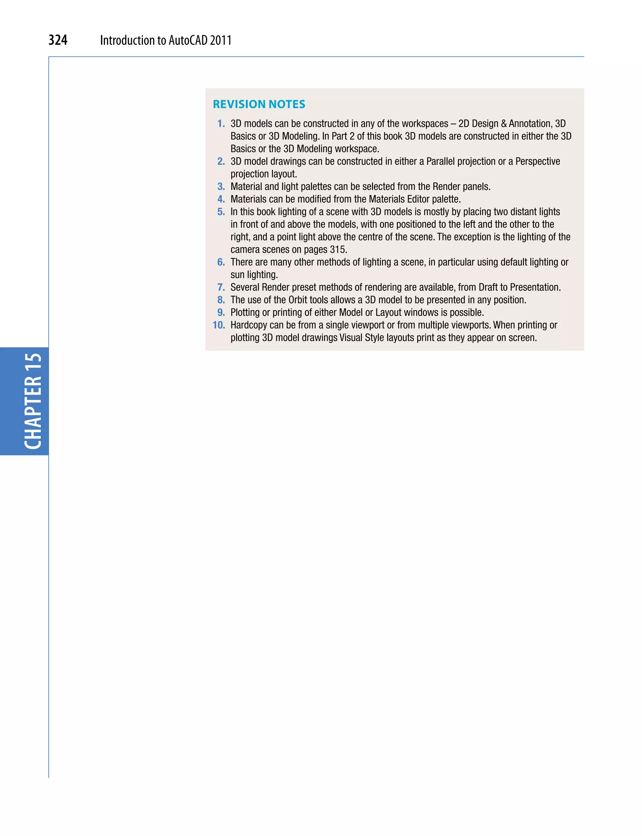 324   Introduction to AutoCAD 2011



                                          REViSiOn nOTES
                                           1. 3D models can be constructed in any of the workspaces – 2D Design & Annotation, 3D
                                              Basics or 3D Modeling. In Part 2 of this book 3D models are constructed in either the 3D
                                              Basics or the 3D Modeling workspace.
                                           2. 3D model drawings can be constructed in either a Parallel projection or a Perspective
                                              projection layout.
                                           3. Material and light palettes can be selected from the Render panels.
                                           4. Materials can be modified from the Materials Editor palette.
                                           5. In this book lighting of a scene with 3D models is mostly by placing two distant lights
                                              in front of and above the models, with one positioned to the left and the other to the
                                              right, and a point light above the centre of the scene. The exception is the lighting of the
                                              camera scenes on pages 315.
                                           6. There are many other methods of lighting a scene, in particular using default lighting or
                                              sun lighting.
                                           7. Several Render preset methods of rendering are available, from Draft to Presentation.
                                           8. The use of the Orbit tools allows a 3D model to be presented in any position.
                                           9. Plotting or printing of either Model or Layout windows is possible.
                                          10. Hardcopy can be from a single viewport or from multiple viewports. When printing or
                                              plotting 3D model drawings Visual Style layouts print as they appear on screen.
chapter 15
 