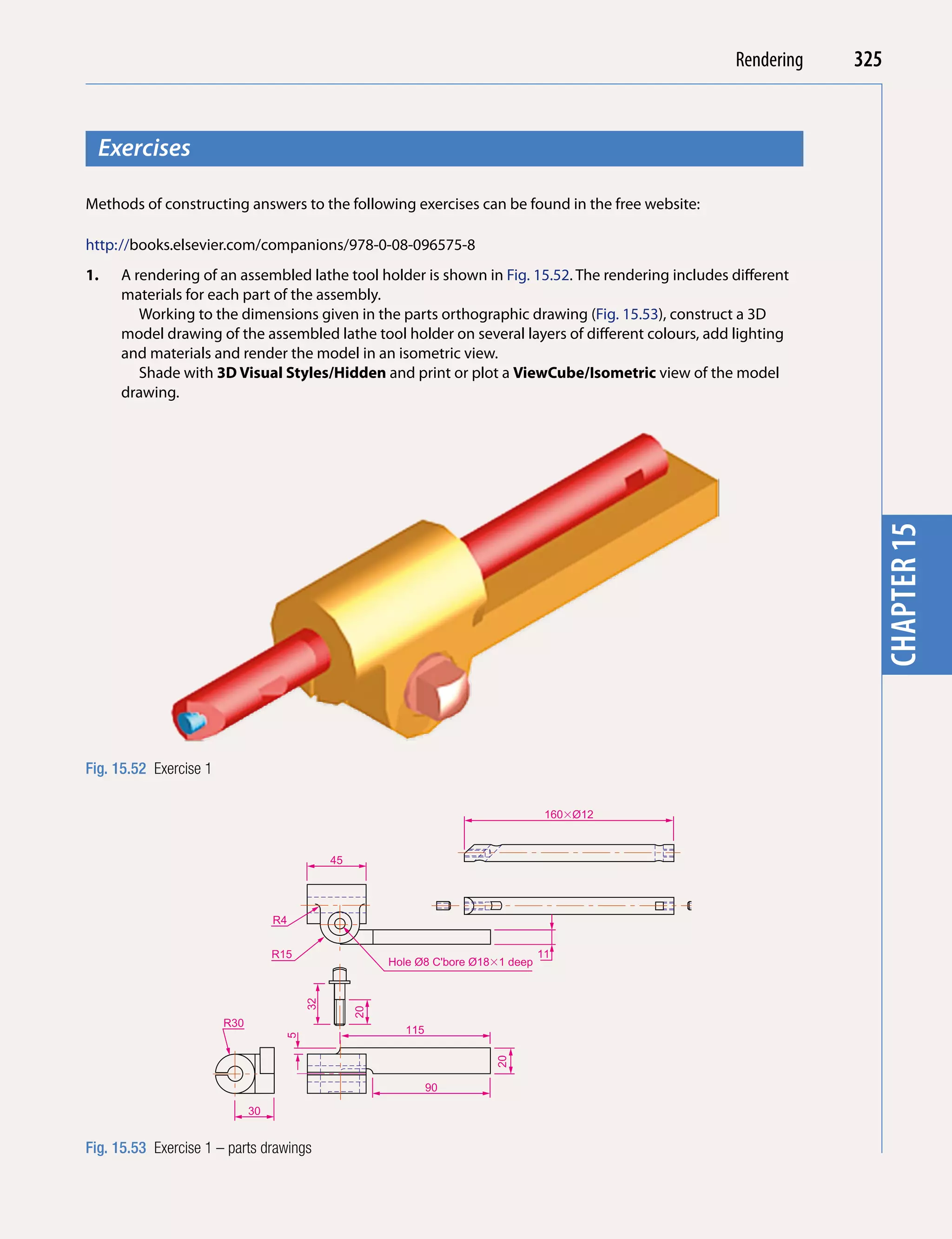 Introducing AutoCAD 2010
                                                                                                              Rendering   325


  Exercises




                                                                                                                            chapter 1
Methods of constructing answers to the following exercises can be found in the free website:

http://books.elsevier.com/companions/978-0-08-096575-8
1.   A rendering of an assembled lathe tool holder is shown in Fig. 15.52. The rendering includes different
     materials for each part of the assembly.
        Working to the dimensions given in the parts orthographic drawing (Fig. 15.53), construct a 3D
     model drawing of the assembled lathe tool holder on several layers of different colours, add lighting
     and materials and render the model in an isometric view.
        Shade with 3D Visual Styles/Hidden and print or plot a ViewCube/isometric view of the model
     drawing.




                                                                                                                            chapter 15
Fig. 15.52 Exercise 1

                                                                                     160�Ø12



                                              45




                                   R4


                                   R15                                              11
                                                        Hole Ø8 C'bore Ø18�1 deep
                                         32



                                                   20




                        R30
                                                          115
                                     5




                                                                          20




                                                                90

                              30


Fig. 15.53 Exercise 1 – parts drawings
 