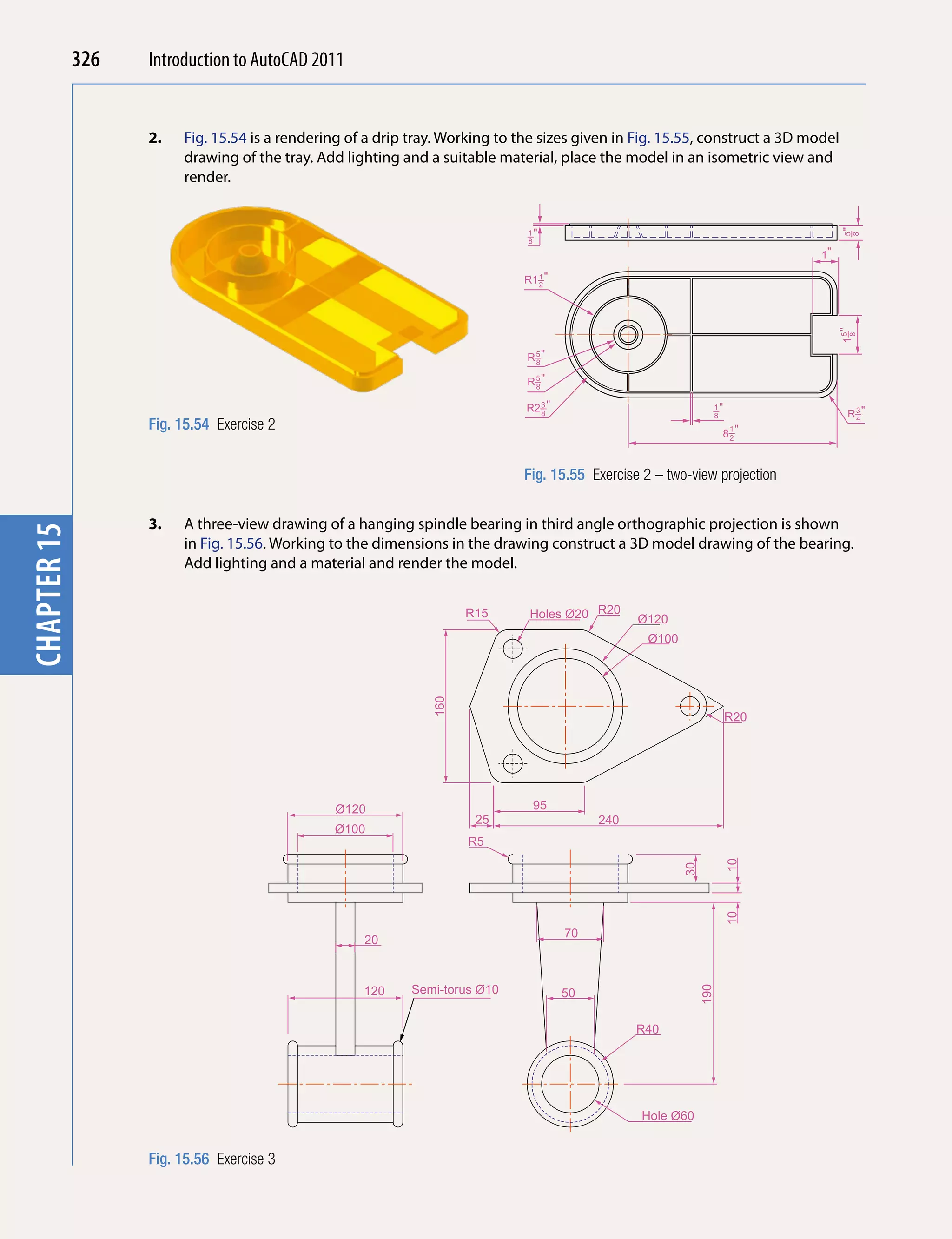 326   Introduction to AutoCAD 2010
                                           2011


                   2.   Fig. 15.54 is a rendering of a drip tray. Working to the sizes given in Fig. 15.55, construct a 3D model
chapter 1

                        drawing of the tray. Add lighting and a suitable material, place the model in an isometric view and
                        render.


                                                                              –"




                                                                                                                                   –"
                                                                              1




                                                                                                                                   8
                                                                                                                                   5
                                                                              8
                                                                                                                             1"

                                                                              R1–"
                                                                                1
                                                                                2




                                                                                                                                  1–"
                                                                                                                                   8
                                                                                                                                   5
                                                                              R–"
                                                                               5
                                                                               8

                                                                              R–"
                                                                               5
                                                                               8

                                                                              R2–"
                                                                                3
                                                                                                                 –"
                                                                                                                 1
                                                                                8                                8                 R–"
                                                                                                                                    3

                   Fig. 15.54 Exercise 2
                                                                                                                                    4

                                                                                                                     8–"
                                                                                                                      1
                                                                                                                      2




                                                                              Fig. 15.55 Exercise 2 – two-view projection


                   3.   A three-view drawing of a hanging spindle bearing in third angle orthographic projection is shown
chapter 15




                        in Fig. 15.56. Working to the dimensions in the drawing construct a 3D model drawing of the bearing.
                        Add lighting and a material and render the model.


                                                                     R15      Holes Ø20 R20      Ø120
                                                                                                   Ø100
                                                               160




                                                                                                                      R20




                                                Ø120                           95
                                                                      25                  240
                                               Ø100
                                                                     R5
                                                                                                                      10
                                                                                                          30


                                                                                                                      10




                                                                                     70
                                                    20



                                                    120     Semi-torus Ø10
                                                                                                               190




                                                                                     50

                                                                                                 R40




                                                                                                  Hole Ø60


                   Fig. 15.56 Exercise 3
 