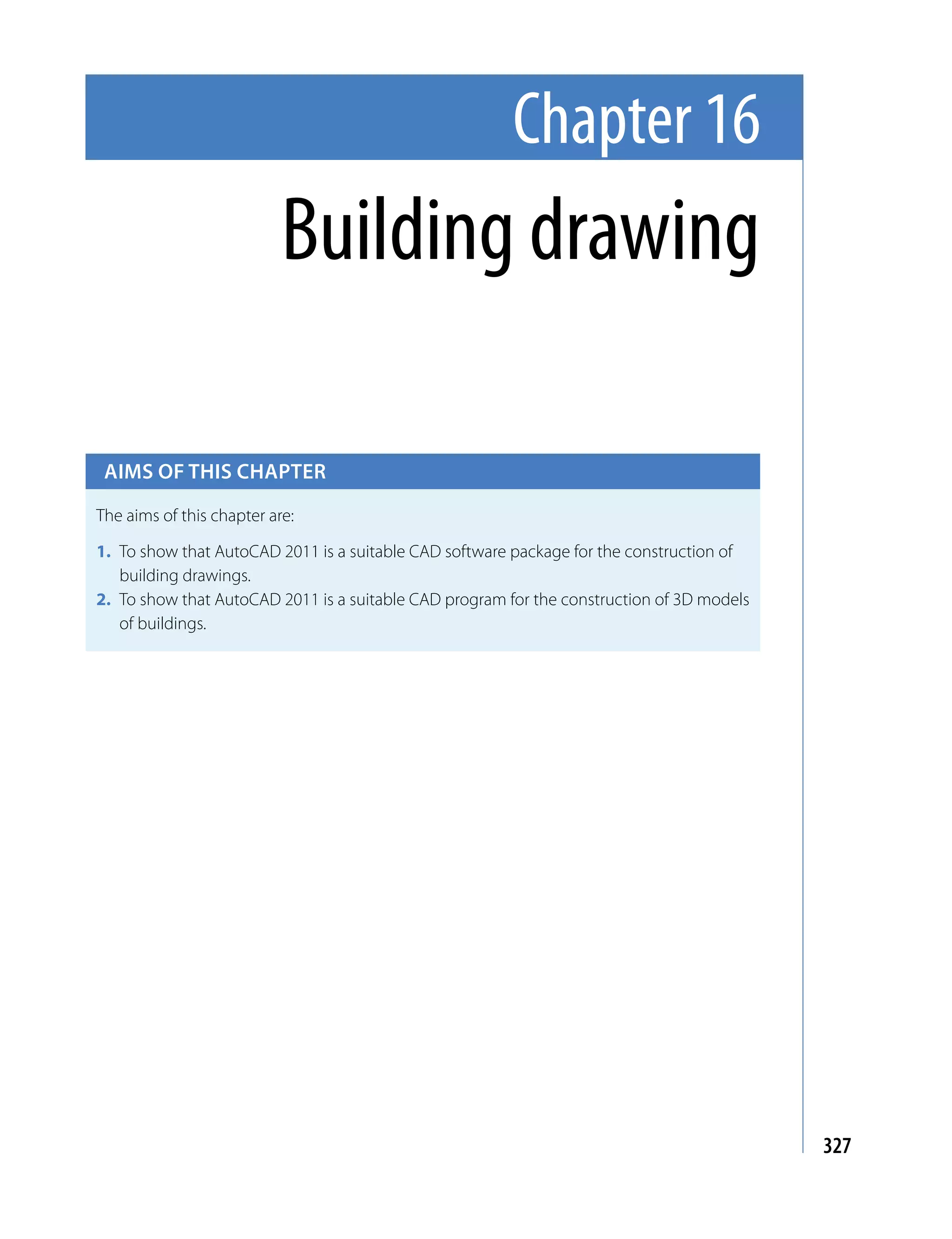 Chapter 16
                           Building drawing

 Aims of this chApter

The aims of this chapter are:

1. To show that AutoCAD 2011 is a suitable CAD software package for the construction of
   building drawings.
2. To show that AutoCAD 2011 is a suitable CAD program for the construction of 3D models
   of buildings.




                                                                                           327
 