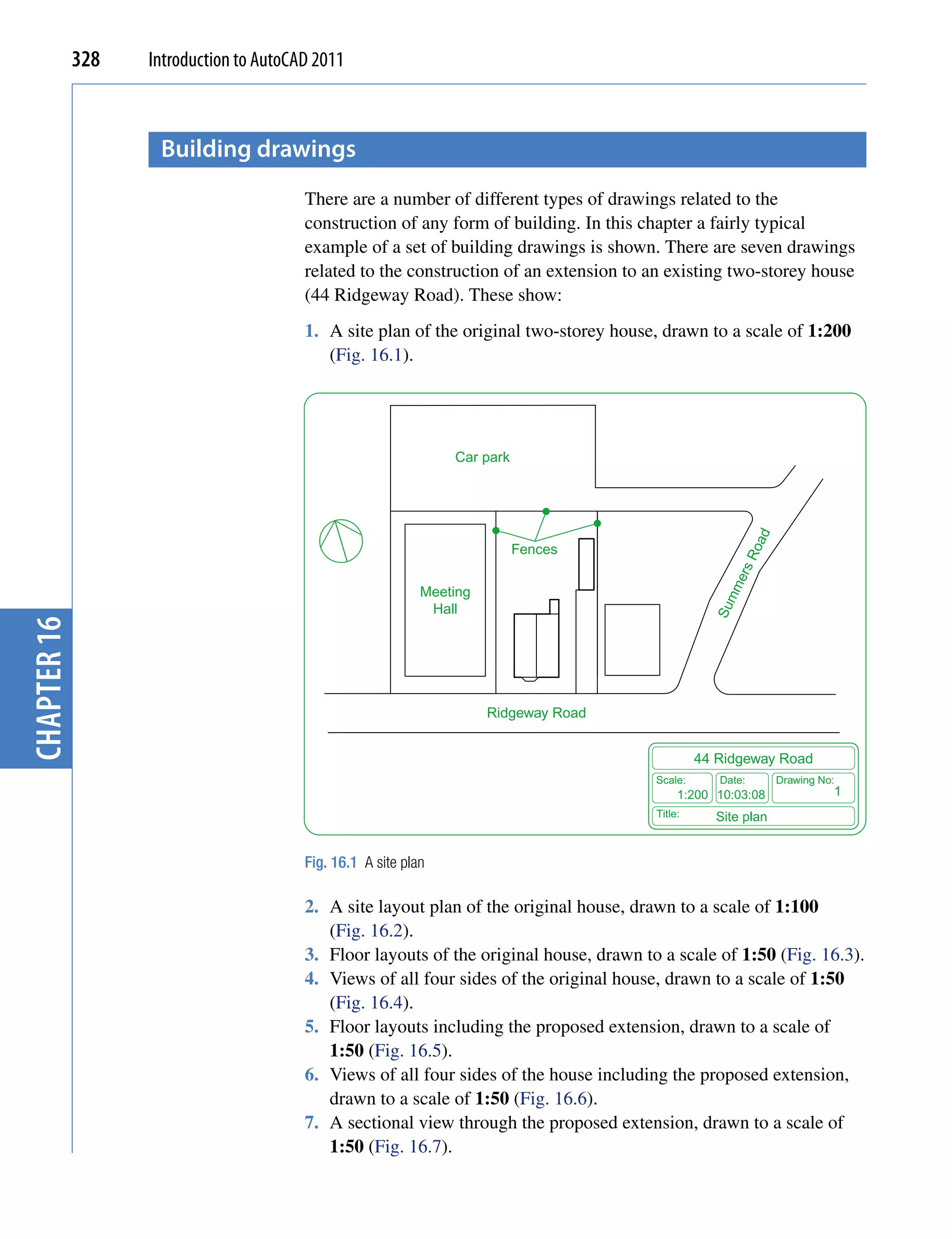 328   Introduction to AutoCAD 2011



                    Building drawings
                                         There are a number of different types of drawings related to the
                                         construction of any form of building. In this chapter a fairly typical
                                         example of a set of building drawings is shown. There are seven drawings
                                         related to the construction of an extension to an existing two-storey house
                                         (44 Ridgeway Road). These show:
                                         1. A site plan of the original two-storey house, drawn to a scale of 1:200
                                            (Fig. 16.1).




                                                                 Car park




                                                                                                             ad
                                                                            Fences




                                                                                                         Ro
                                                                                                       ers
                                                                                                     mm
                                                             Meeting
                                                              Hall




                                                                                                    Su
chapter 16




                                                                       Ridgeway Road


                                                                                                  44 Ridgeway Road
                                                                                         Scale:      Date:        Drawing No:
                                                                                              1:200 10:03:08                1
                                                                                         Title:     Site plan


                                         Fig. 16.1 A site plan

                                         2. A site layout plan of the original house, drawn to a scale of 1:100
                                            (Fig. 16.2).
                                         3. Floor layouts of the original house, drawn to a scale of 1:50 (Fig. 16.3).
                                         4. Views of all four sides of the original house, drawn to a scale of 1:50
                                            (Fig. 16.4).
                                         5. Floor layouts including the proposed extension, drawn to a scale of
                                            1:50 (Fig. 16.5).
                                         6. Views of all four sides of the house including the proposed extension,
                                            drawn to a scale of 1:50 (Fig. 16.6).
                                         7. A sectional view through the proposed extension, drawn to a scale of
                                            1:50 (Fig. 16.7).
 