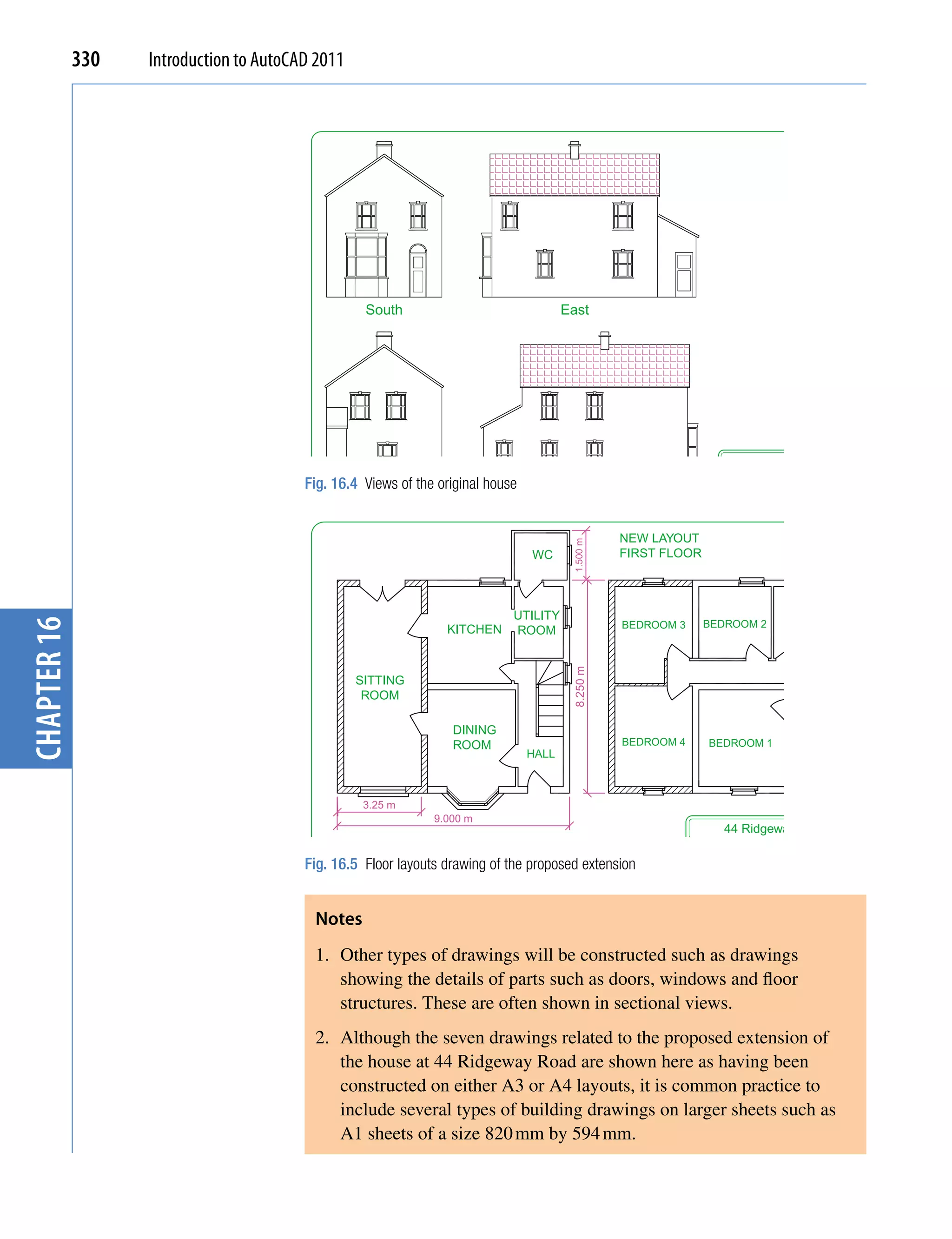 330   Introduction to AutoCAD 2011




                                                   South                                East




                                                                                                                                 44 Ridgeway Road
                                                                                                                        Scale:       Date:    Drawing No:
                                         Fig. 16.4 Views of the original house                                             1:50      13:03:08          4
                                                   North                                 West                           Title:       Views



                                                                                                   NEW LAYOUT


                                                                                         1.500 m
                                                                                 WC                FIRST FLOOR




                                                                             UTILITY                                                         BATH
chapter 16




                                                                                                   BEDROOM 3      BEDROOM 2
                                                                 KITCHEN     ROOM
                                                                                         8.250 m




                                                  SITTING
                                                   ROOM

                                                                  DINING
                                                                  ROOM                             BEDROOM 4        BEDROOM 1
                                                                                 HALL                                                        SPARE
                                                                                                                                             ROOM


                                                   3.25 m
                                                               9.000 m
                                                                                                                        44 Ridgeway Road
                                                                                                               Scale:            Date:       Drawing No:

                                         Fig. 16.5 Floor layouts drawing of the proposed extension                  1:50         17:03:08                  5
                                                                                                               Title:
                                                                                                                        Revised floor layouts


                                          Notes
                                          1. Other types of drawings will be constructed such as drawings
                                             showing the details of parts such as doors, windows and floor
                                             structures. These are often shown in sectional views.
                                          2. Although the seven drawings related to the proposed extension of
                                             the house at 44 Ridgeway Road are shown here as having been
                                             constructed on either A3 or A4 layouts, it is common practice to
                                             include several types of building drawings on larger sheets such as
                                             A1 sheets of a size 820 mm by 594 mm.
 