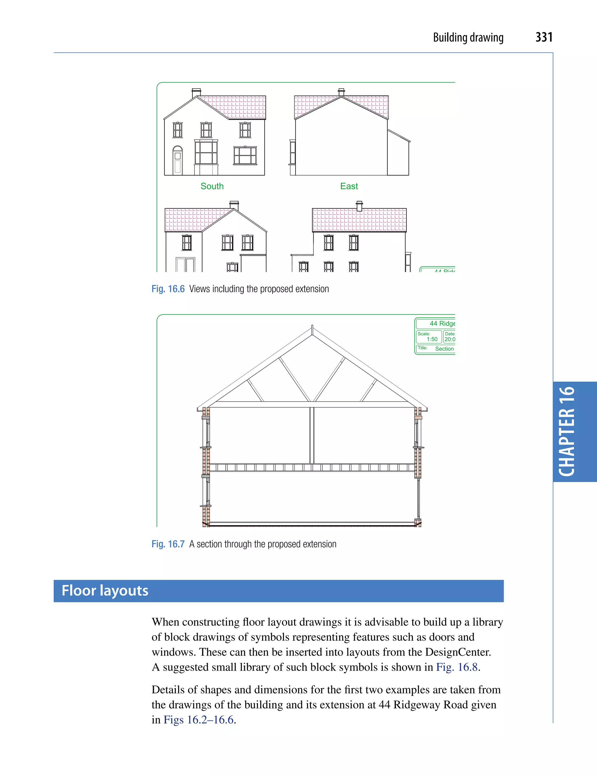 Building drawing                331




                             South                                   East




                                                                                        44 Ridgeway Road
                                                                               Scale:        Date:    Drawing No:
                Fig. 16.6 Views including the proposed extension                     1:50 18:03:08                  6
                             North                                   West      Title:       Revised views



                                                                                     44 Ridgeway Road
                                                                            Scale:         Date:      Drawing No:
                                                                                 1:50      20:03:08                 7
                                                                            Title:      Section through revision




                                                                                                                          chapter 16
                Fig. 16.7 A section through the proposed extension



floor layouts
                When constructing floor layout drawings it is advisable to build up a library
                of block drawings of symbols representing features such as doors and
                windows. These can then be inserted into layouts from the DesignCenter.
                A suggested small library of such block symbols is shown in Fig. 16.8.
                Details of shapes and dimensions for the first two examples are taken from
                the drawings of the building and its extension at 44 Ridgeway Road given
                in Figs 16.2–16.6.
 