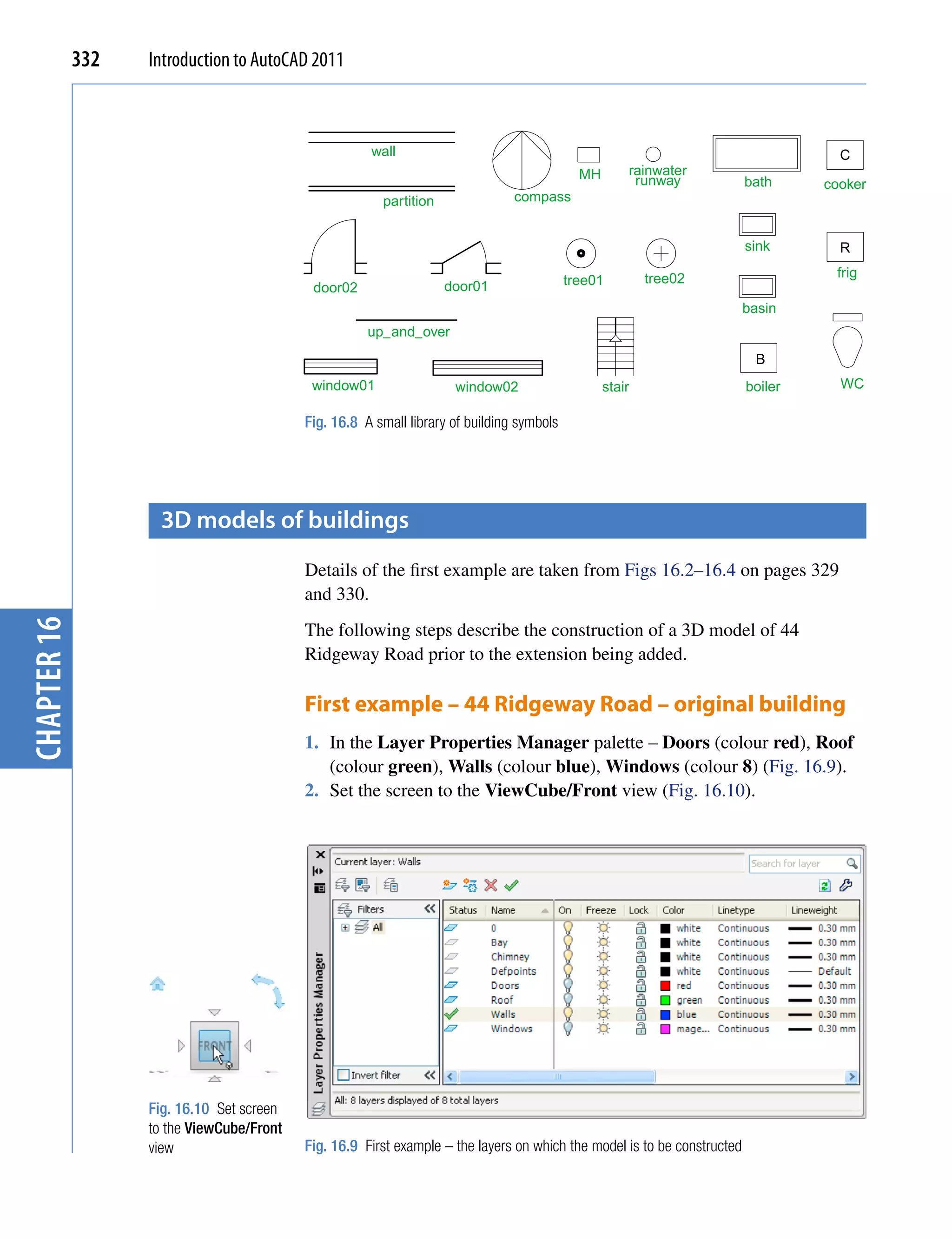 332   Introduction to AutoCAD 2011



                                                      wall                                                                           C
                                                                                             MH       rainwater
                                                                                                       runway             bath     cooker
                                                        partition               compass


                                                                                                                          sink       R

                                                                                                          tree02                    frig
                                                                    door01                 tree01
                                            door02
                                                                                                                          basin
                                                      up_and_over
                                                                                                                           B
                                            window01                 window02                     stair                   boiler     WC

                                           Fig. 16.8 A small library of building symbols




                    3D models of buildings
                                           Details of the first example are taken from Figs 16.2–16.4 on pages 329
                                           and 330.
chapter 16




                                           The following steps describe the construction of a 3D model of 44
                                           Ridgeway Road prior to the extension being added.

                                           First example – 44 Ridgeway Road – original building
                                           1. In the Layer Properties Manager palette – Doors (colour red), Roof
                                              (colour green), Walls (colour blue), Windows (colour 8) (Fig. 16.9).
                                           2. Set the screen to the ViewCube/Front view (Fig. 16.10).




                   Fig. 16.10 Set screen
                   to the ViewCube/Front
                   view                    Fig. 16.9 First example – the layers on which the model is to be constructed
 