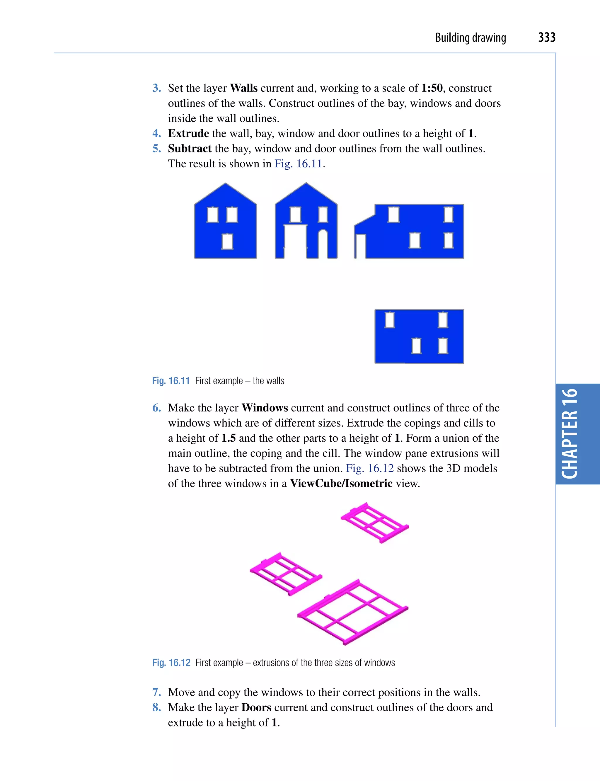 Building drawing   333


3. Set the layer Walls current and, working to a scale of 1:50, construct
   outlines of the walls. Construct outlines of the bay, windows and doors
   inside the wall outlines.
4. Extrude the wall, bay, window and door outlines to a height of 1.
5. Subtract the bay, window and door outlines from the wall outlines.
   The result is shown in Fig. 16.11.




Fig. 16.11 First example – the walls




                                                                                           chapter 16
6. Make the layer Windows current and construct outlines of three of the
   windows which are of different sizes. Extrude the copings and cills to
   a height of 1.5 and the other parts to a height of 1. Form a union of the
   main outline, the coping and the cill. The window pane extrusions will
   have to be subtracted from the union. Fig. 16.12 shows the 3D models
   of the three windows in a ViewCube/Isometric view.




Fig. 16.12 First example – extrusions of the three sizes of windows

7. Move and copy the windows to their correct positions in the walls.
8. Make the layer Doors current and construct outlines of the doors and
   extrude to a height of 1.
 
