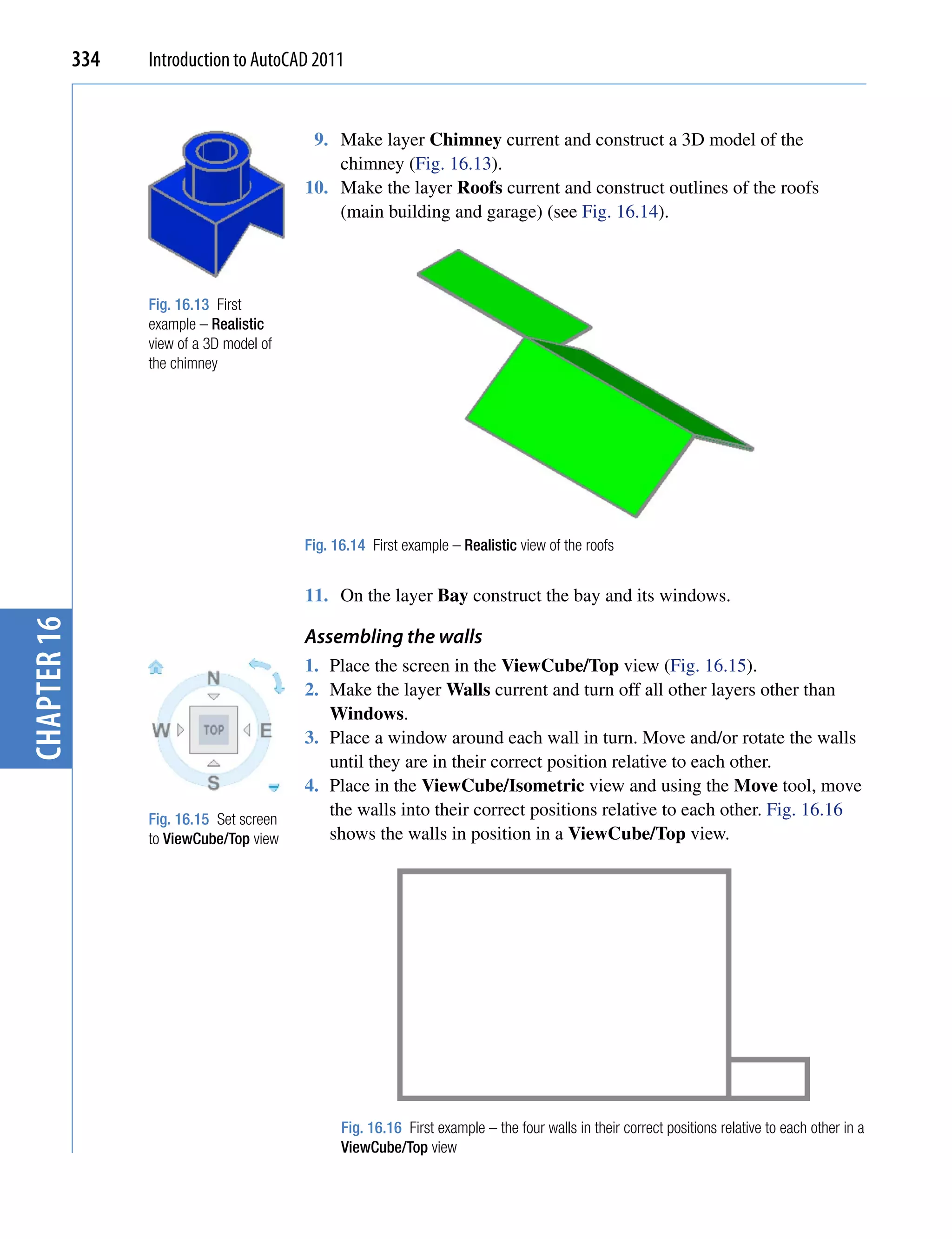 334   Introduction to AutoCAD 2011


                                            9. Make layer Chimney current and construct a 3D model of the
                                               chimney (Fig. 16.13).
                                           10. Make the layer Roofs current and construct outlines of the roofs
                                               (main building and garage) (see Fig. 16.14).



                   Fig. 16.13 First
                   example – Realistic
                   view of a 3D model of
                   the chimney




                                           Fig. 16.14 First example – Realistic view of the roofs


                                           11. On the layer Bay construct the bay and its windows.
chapter 16




                                           Assembling the walls
                                           1. Place the screen in the ViewCube/Top view (Fig. 16.15).
                                           2. Make the layer Walls current and turn off all other layers other than
                                              Windows.
                                           3. Place a window around each wall in turn. Move and/or rotate the walls
                                              until they are in their correct position relative to each other.
                                           4. Place in the ViewCube/Isometric view and using the Move tool, move
                   Fig. 16.15 Set screen
                                              the walls into their correct positions relative to each other. Fig. 16.16
                   to ViewCube/Top view       shows the walls in position in a ViewCube/Top view.




                                                 Fig. 16.16 First example – the four walls in their correct positions relative to each other in a
                                                 ViewCube/Top view
 