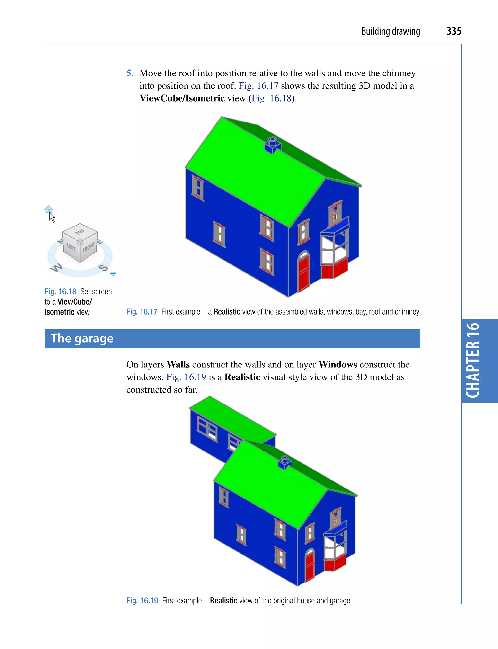 Building drawing       335


                        5. Move the roof into position relative to the walls and move the chimney
                           into position on the roof. Fig. 16.17 shows the resulting 3D model in a
                           ViewCube/Isometric view (Fig. 16.18).




Fig. 16.18 Set screen
to a ViewCube/
Isometric view          Fig. 16.17 First example – a Realistic view of the assembled walls, windows, bay, roof and chimney




                                                                                                                               chapter 16
 the garage
                        On layers Walls construct the walls and on layer Windows construct the
                        windows. Fig. 16.19 is a Realistic visual style view of the 3D model as
                        constructed so far.




                        Fig. 16.19 First example – Realistic view of the original house and garage
 