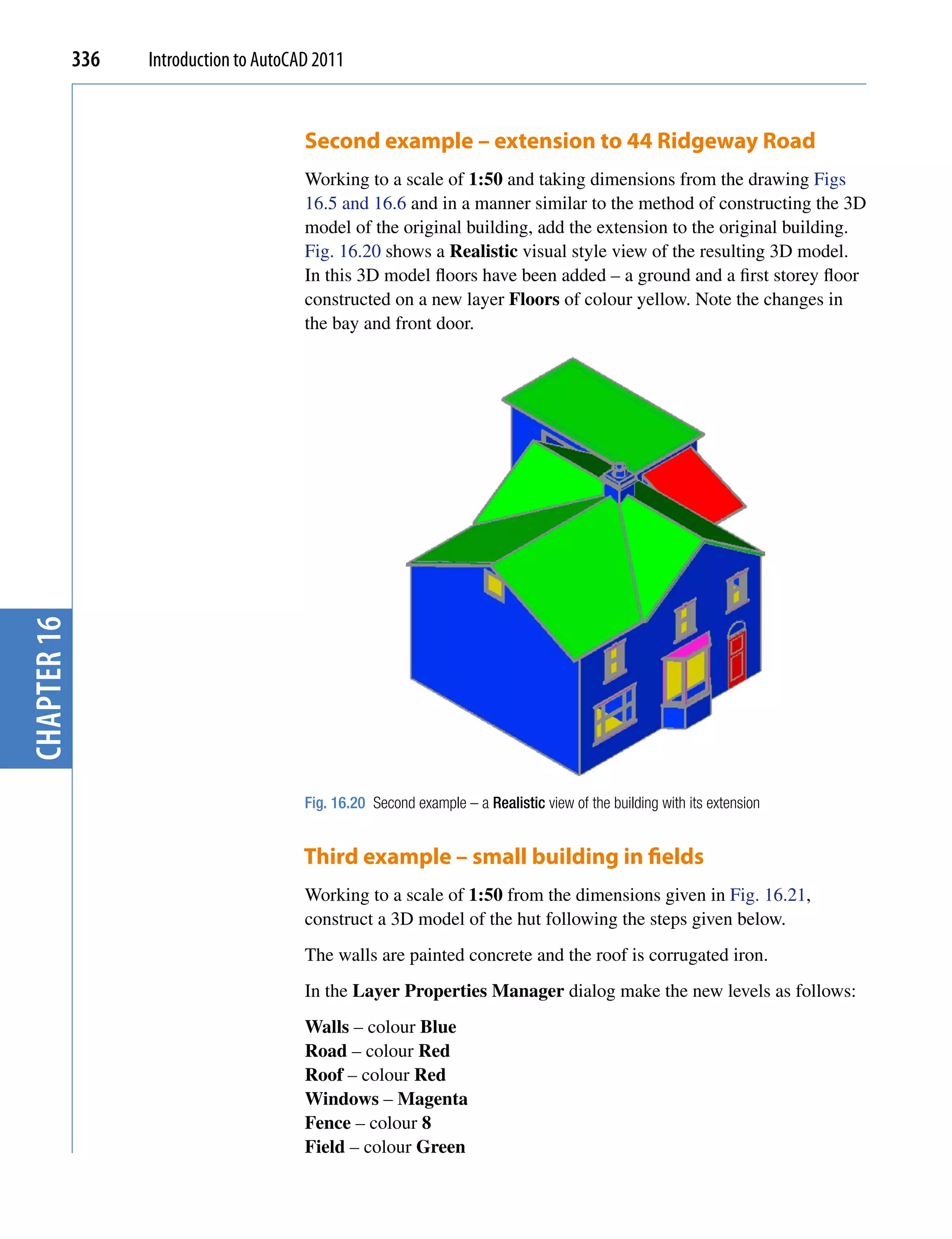 336   Introduction to AutoCAD 2011


                                         Second example – extension to 44 Ridgeway Road
                                         Working to a scale of 1:50 and taking dimensions from the drawing Figs
                                         16.5 and 16.6 and in a manner similar to the method of constructing the 3D
                                         model of the original building, add the extension to the original building.
                                         Fig. 16.20 shows a Realistic visual style view of the resulting 3D model.
                                         In this 3D model floors have been added – a ground and a first storey floor
                                         constructed on a new layer Floors of colour yellow. Note the changes in
                                         the bay and front door.
chapter 16




                                         Fig. 16.20 Second example – a Realistic view of the building with its extension


                                         Third example – small building in fields
                                         Working to a scale of 1:50 from the dimensions given in Fig. 16.21,
                                         construct a 3D model of the hut following the steps given below.
                                         The walls are painted concrete and the roof is corrugated iron.
                                         In the Layer Properties Manager dialog make the new levels as follows:
                                         Walls – colour Blue
                                         Road – colour Red
                                         Roof – colour Red
                                         Windows – Magenta
                                         Fence – colour 8
                                         Field – colour Green
 
