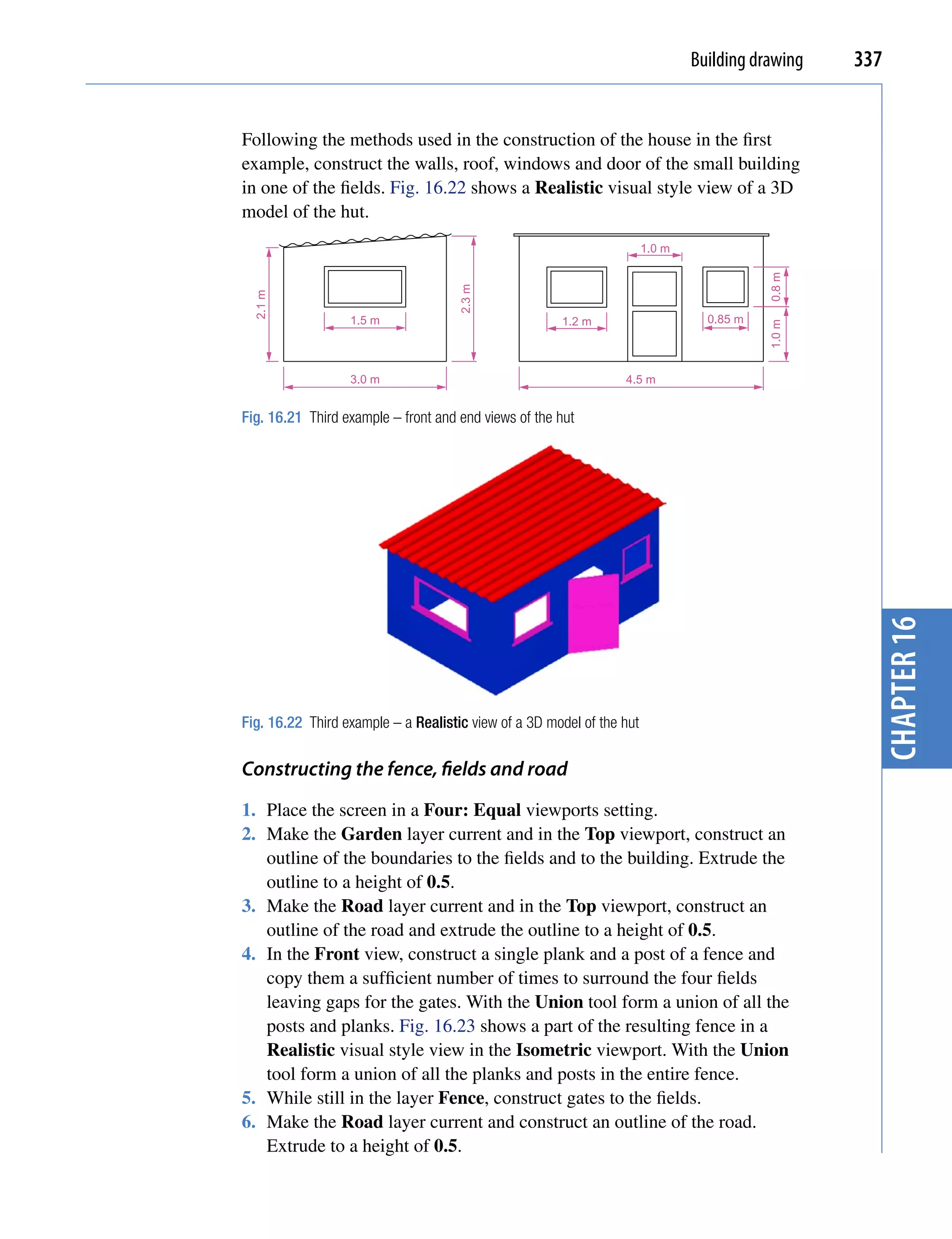 Building drawing   337


Following the methods used in the construction of the house in the first
example, construct the walls, roof, windows and door of the small building
in one of the fields. Fig. 16.22 shows a Realistic visual style view of a 3D
model of the hut.
                                                                       1.0 m




                                                                                          0.8 m
                                     2.3 m
  2.1 m




                  1.5 m                               1.2 m                      0.85 m




                                                                                          1.0 m
                  3.0 m                                          4.5 m


Fig. 16.21 Third example – front and end views of the hut




                                                                                                    chapter 16
Fig. 16.22 Third example – a Realistic view of a 3D model of the hut

Constructing the fence, fields and road
1. Place the screen in a Four: Equal viewports setting.
2. Make the Garden layer current and in the Top viewport, construct an
   outline of the boundaries to the fields and to the building. Extrude the
   outline to a height of 0.5.
3. Make the Road layer current and in the Top viewport, construct an
   outline of the road and extrude the outline to a height of 0.5.
4. In the Front view, construct a single plank and a post of a fence and
   copy them a sufficient number of times to surround the four fields
   leaving gaps for the gates. With the Union tool form a union of all the
   posts and planks. Fig. 16.23 shows a part of the resulting fence in a
   Realistic visual style view in the Isometric viewport. With the Union
   tool form a union of all the planks and posts in the entire fence.
5. While still in the layer Fence, construct gates to the fields.
6. Make the Road layer current and construct an outline of the road.
   Extrude to a height of 0.5.
 