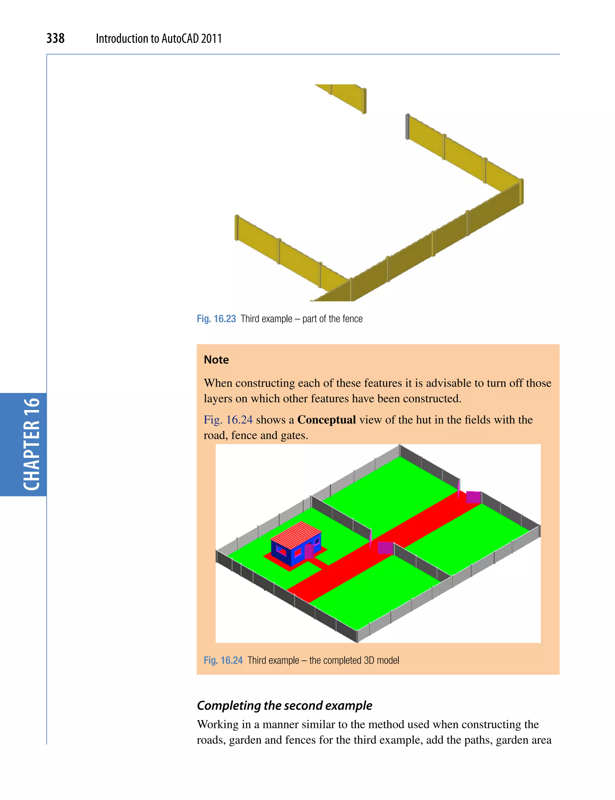 338   Introduction to AutoCAD 2011




                                         Fig. 16.23 Third example – part of the fence



                                          Note
                                          When constructing each of these features it is advisable to turn off those
                                          layers on which other features have been constructed.
chapter 16




                                          Fig. 16.24 shows a Conceptual view of the hut in the fields with the
                                          road, fence and gates.




                                          Fig. 16.24 Third example – the completed 3D model



                                         Completing the second example
                                         Working in a manner similar to the method used when constructing the
                                         roads, garden and fences for the third example, add the paths, garden area
 