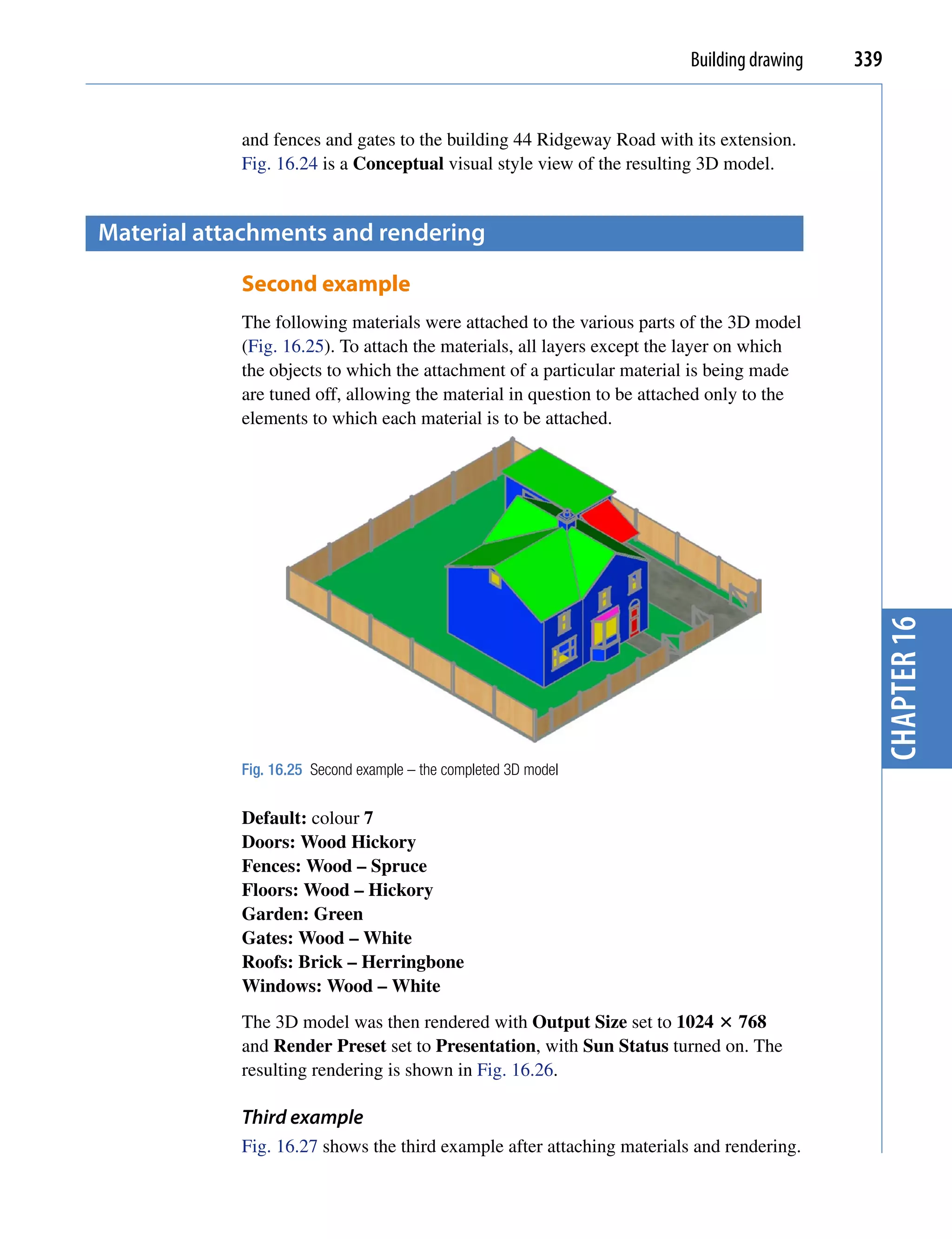 Building drawing   339


            and fences and gates to the building 44 Ridgeway Road with its extension.
            Fig. 16.24 is a Conceptual visual style view of the resulting 3D model.


material attachments and rendering

            Second example
            The following materials were attached to the various parts of the 3D model
            (Fig. 16.25). To attach the materials, all layers except the layer on which
            the objects to which the attachment of a particular material is being made
            are tuned off, allowing the material in question to be attached only to the
            elements to which each material is to be attached.




                                                                                             chapter 16
            Fig. 16.25 Second example – the completed 3D model


            Default: colour 7
            Doors: Wood Hickory
            Fences: Wood – Spruce
            Floors: Wood – Hickory
            Garden: Green
            Gates: Wood – White
            Roofs: Brick – Herringbone
            Windows: Wood – White
            The 3D model was then rendered with Output Size set to 1024  768
            and Render Preset set to Presentation, with Sun Status turned on. The
            resulting rendering is shown in Fig. 16.26.

            Third example
            Fig. 16.27 shows the third example after attaching materials and rendering.
 
