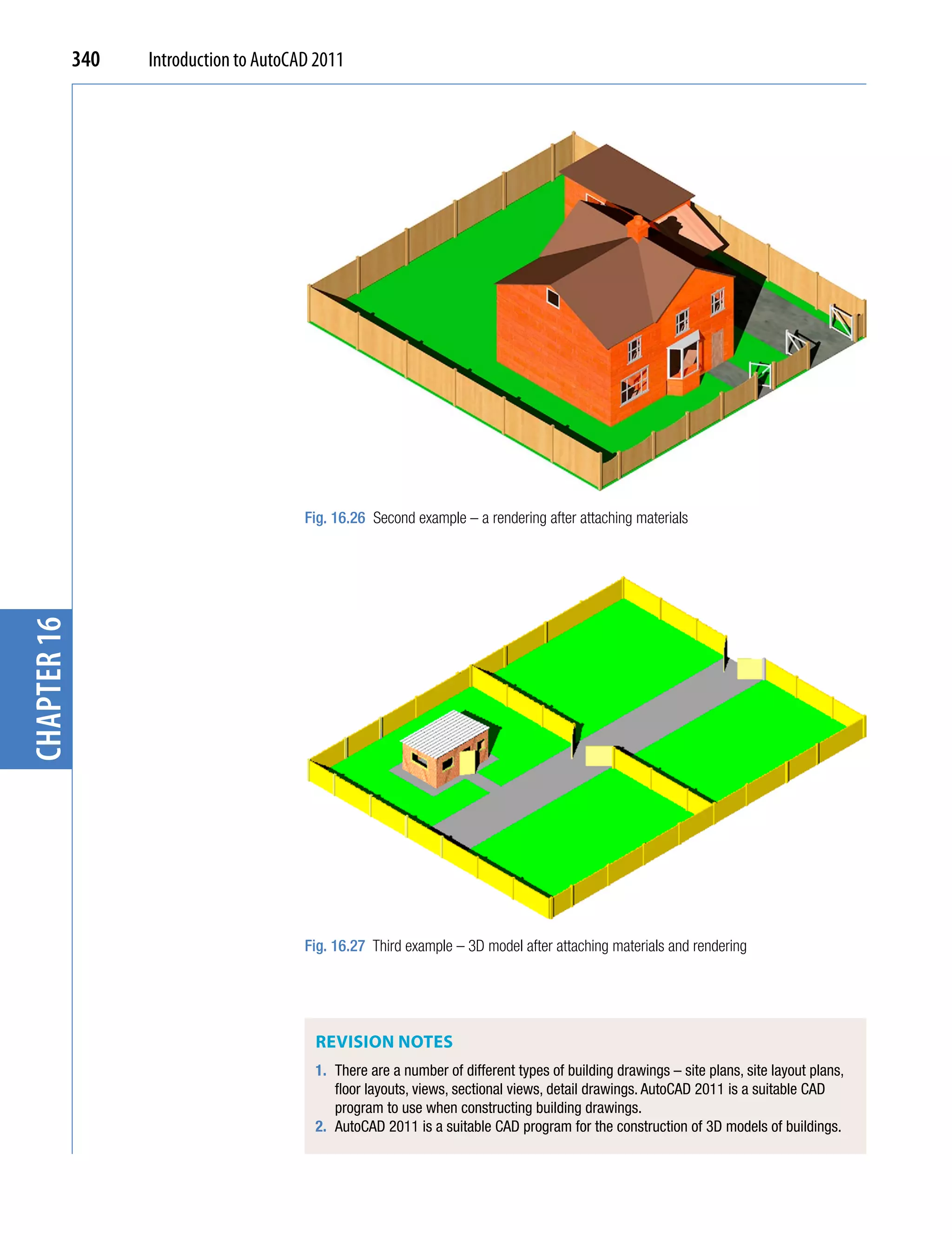 340   Introduction to AutoCAD 2011




                                         Fig. 16.26 Second example – a rendering after attaching materials
chapter 16




                                         Fig. 16.27 Third example – 3D model after attaching materials and rendering




                                          ReviSion noTeS
                                          1. There are a number of different types of building drawings – site plans, site layout plans,
                                             floor layouts, views, sectional views, detail drawings. AutoCAD 2011 is a suitable CAD
                                             program to use when constructing building drawings.
                                          2. AutoCAD 2011 is a suitable CAD program for the construction of 3D models of buildings.
 