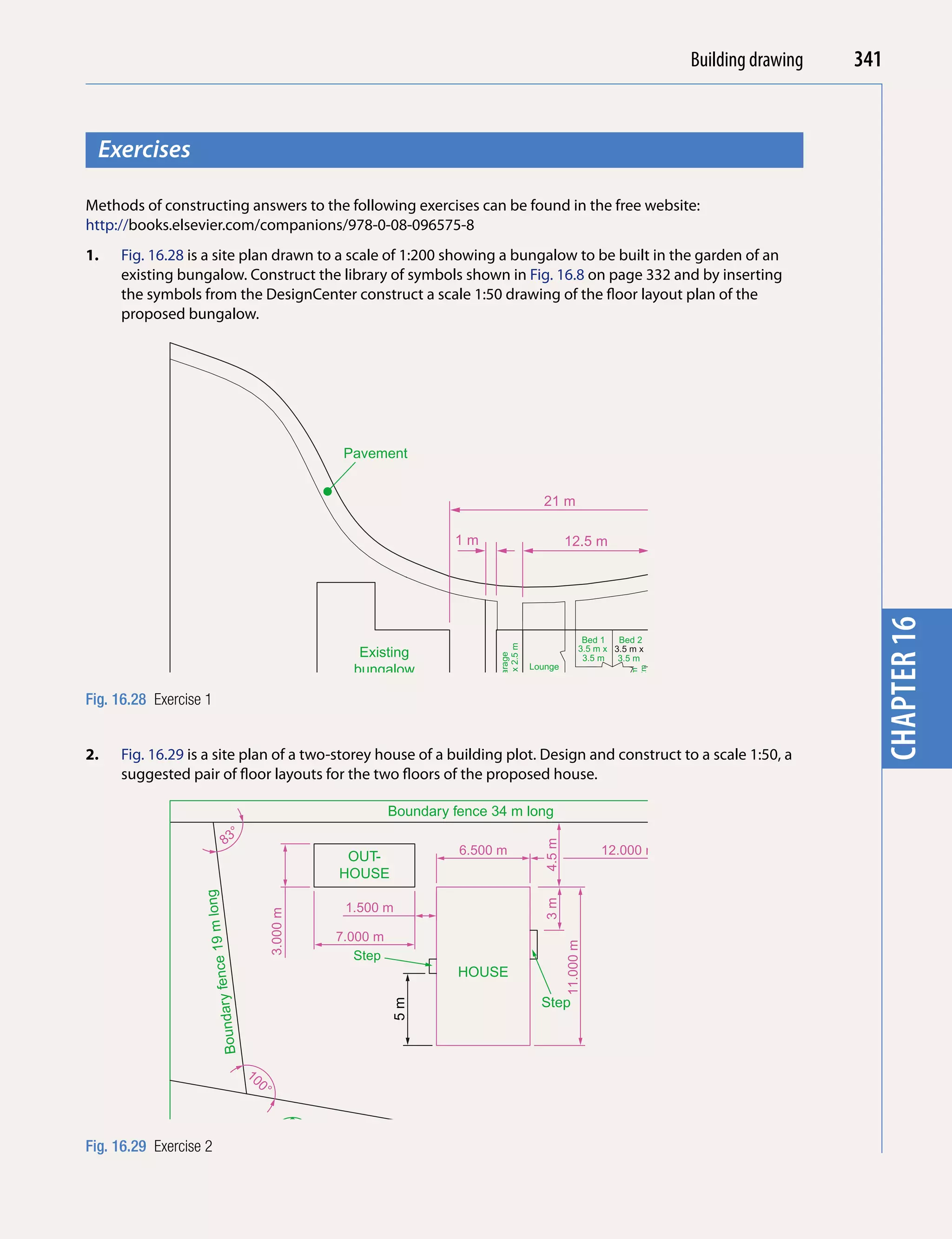 Introducing AutoCAD 2010
                                                                                                                                     Building drawing     341


  Exercises




                                                                                                                                                            chapter 1
Methods of constructing answers to the following exercises can be found in the free website:
http://books.elsevier.com/companions/978-0-08-096575-8
1.   Fig. 16.28 is a site plan drawn to a scale of 1:200 showing a bungalow to be built in the garden of an
     existing bungalow. Construct the library of symbols shown in Fig. 16.8 on page 332 and by inserting
     the symbols from the DesignCenter construct a scale 1:50 drawing of the floor layout plan of the
     proposed bungalow.




                                                     Pavement


                                                                                                   21 m

                                                                         1m                                12.5 m




                                                                                                                                                            chapter 16
                                                                                                                  Bed 1   Bed 2




                                                                                                                                                   15 m
                                                                                  7 m x 2.5 m




                                                                                                                 3.5 m x 3.5 m x
                                                       Existing
                                                                                    Garage




                                                                                                                  3.5 m 3.5 m


                                                                                                                                         7m
                                                      bungalow                                  Lounge
                                                                                                                            3.5m x 2m
                                                                                                                            Bathroom




                                                                                                7m x 4m
                                                                                                            Kitchen WC
Fig. 16.28 Exercise 1                                                                                      5m x 2.5m

                                                                   Fence

2.   Fig. 16.29 is a site plan of a two-storey house of a building plot. Design and construct to a scale 1:50, a
     suggested pair of floor layouts for the two floors of the proposed house.

                                                              Boundary fence 34 m long

                          8  3°
                                                                                                   4.5 m




                                                     OUT-                  6.500 m                                    12.000 m
                                                    HOUSE
                   long




                                                                                                   3m




                                                     1.500 m
                                          3.000 m
                    fence 19 m




                                                    7.000 m
                                                                                                           11.000 m




                                                       Step
                                                                                                                                             d
                                                                                                                                           nt Roa




                                                                           HOUSE
                        Boundary




                                                                                                  Step
                                                              5m




                                                                                                                                               e
                                                                                                                                        Parchm




                                   10
                                     0°


                                                        Bounda
                                                                   ry fence
Fig. 16.29 Exercise 2                                                         28 m lo
                                                                                         ng
 