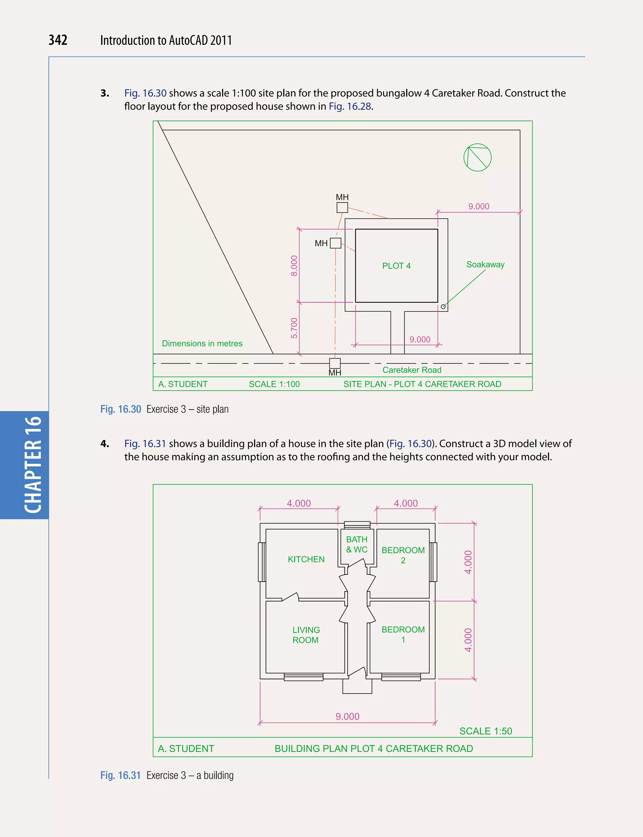 342   Introduction to AutoCAD 2010
                                           2011


                   3.    Fig. 16.30 shows a scale 1:100 site plan for the proposed bungalow 4 Caretaker Road. Construct the
chapter 1

                         floor layout for the proposed house shown in Fig. 16.28.




                                                                               MH
                                                                                                              9.000



                                                                         MH




                                                                 8.000
                                                                                           PLOT 4            Soakaway


                                                                 5.700




                                  Dimensions in metres                                           9.000


                                                                              MH           Caretaker Road
                                 A. STUDENT              SCALE 1:100               SITE PLAN - PLOT 4 CARETAKER ROAD


                   Fig. 16.30 Exercise 3 – site plan
chapter 16




                   4.    Fig. 16.31 shows a building plan of a house in the site plan (Fig. 16.30). Construct a 3D model view of
                         the house making an assumption as to the roofing and the heights connected with your model.



                                                                 4.000                       4.000


                                                                                   BATH
                                                                                   & WC   BEDROOM
                                                                                                            4.000




                                                                 KITCHEN                     2




                                                                  LIVING                  BEDROOM
                                                                                                            4.000




                                                                  ROOM                       1




                                                                               9.000
                                                                                                            SCALE 1:50
                                 A. STUDENT                   BUILDING PLAN PLOT 4 CARETAKER ROAD

                   Fig. 16.31 Exercise 3 – a building
 