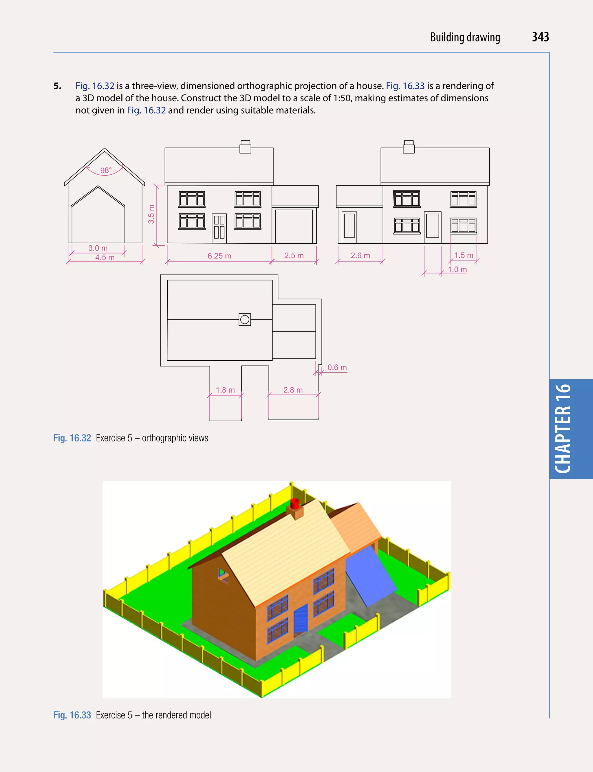 Introducing AutoCAD 2010
                                                                                            Building drawing    343


5.   Fig. 16.32 is a three-view, dimensioned orthographic projection of a house. Fig. 16.33 is a rendering of




                                                                                                                  chapter 1
     a 3D model of the house. Construct the 3D model to a scale of 1:50, making estimates of dimensions
     not given in Fig. 16.32 and render using suitable materials.




            98°
                         3.5 m




         3.0 m
           4.5 m                         6.25 m         2.5 m              2.6 m                   1.5 m
                                                                                                 1.0 m




                                                                   0.6 m




                                                                                                                  chapter 16
                                             1.8 m      2.8 m




Fig. 16.32 Exercise 5 – orthographic views




Fig. 16.33 Exercise 5 – the rendered model
 