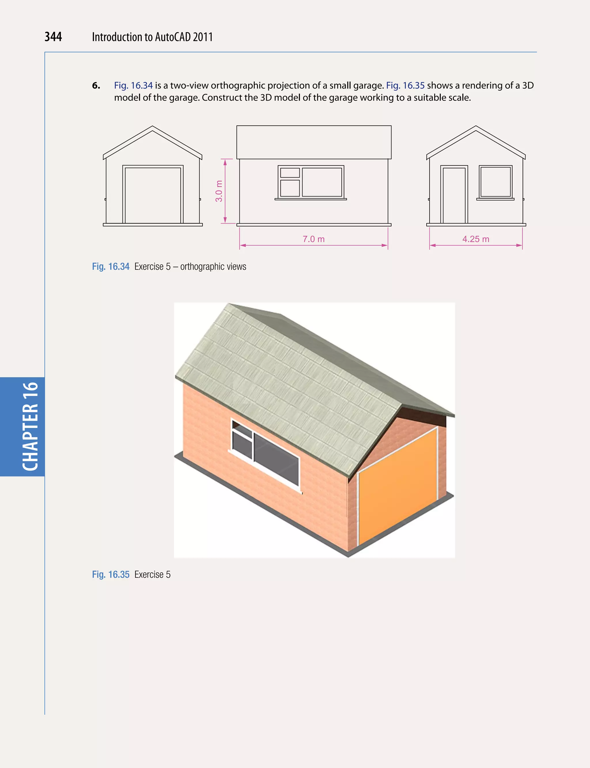 344   Introduction to AutoCAD 2010
                                           2011


                   6.   Fig. 16.34 is a two-view orthographic projection of a small garage. Fig. 16.35 shows a rendering of a 3D
chapter 1

                        model of the garage. Construct the 3D model of the garage working to a suitable scale.




                                                    3.0 m

                                                                      7.0 m                                   4.25 m


                   Fig. 16.34 Exercise 5 – orthographic views
chapter 16




                   Fig. 16.35 Exercise 5
 