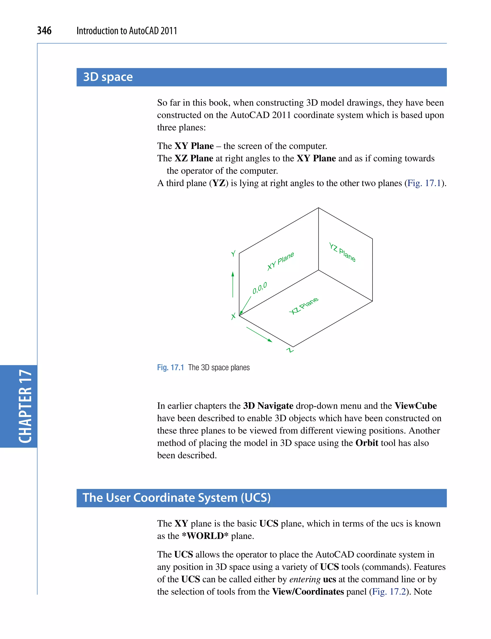 346   Introduction to AutoCAD 2011



                    3D space
                                         So far in this book, when constructing 3D model drawings, they have been
                                         constructed on the AutoCAD 2011 coordinate system which is based upon
                                         three planes:
                                         The XY Plane – the screen of the computer.
                                         The XZ Plane at right angles to the XY Plane and as if coming towards
                                           the operator of the computer.
                                         A third plane (YZ) is lying at right angles to the other two planes (Fig. 17.1).




                                                                                                      YZ
                                                                                                           Pla
                                                                Y                        e                    ne
                                                                                     lan
                                                                                 XYP

                                                                            ,0
                                                                         0,0
                                                                                                 ne
                                                                                              Pla
                                                                                         XZ
                                                                X



                                                                                        Z

                                         Fig. 17.1 The 3D space planes
chapter 17




                                         In earlier chapters the 3D Navigate drop-down menu and the ViewCube
                                         have been described to enable 3D objects which have been constructed on
                                         these three planes to be viewed from different viewing positions. Another
                                         method of placing the model in 3D space using the Orbit tool has also
                                         been described.



                    the User coordinate system (Ucs)
                                         The XY plane is the basic UCS plane, which in terms of the ucs is known
                                         as the *WORLD* plane.
                                         The UCS allows the operator to place the AutoCAD coordinate system in
                                         any position in 3D space using a variety of UCS tools (commands). Features
                                         of the UCS can be called either by entering ucs at the command line or by
                                         the selection of tools from the View/Coordinates panel (Fig. 17.2). Note
 