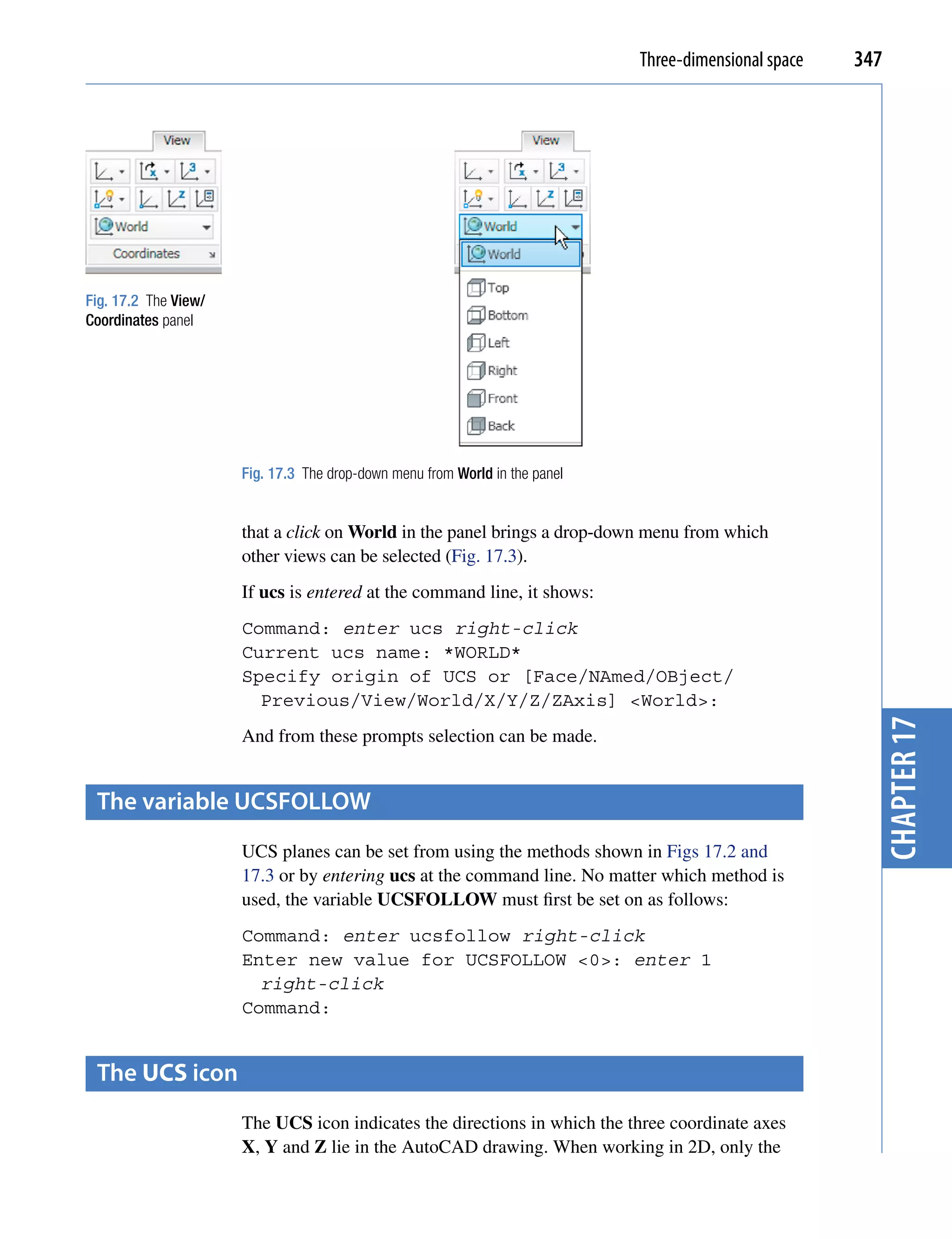 Three-dimensional space   347




Fig. 17.2 The View/
Coordinates panel




                      Fig. 17.3 The drop-down menu from World in the panel


                      that a click on World in the panel brings a drop-down menu from which
                      other views can be selected (Fig. 17.3).
                      If ucs is entered at the command line, it shows:
                      Command: enter ucs right-click
                      Current ucs name: *WORLD*
                      Specify origin of UCS or [Face/NAmed/OBject/
                        Previous/View/World/X/Y/Z/ZAxis] <World>:




                                                                                                         chapter 17
                      And from these prompts selection can be made.


 the variable UcsfoLLoW
                      UCS planes can be set from using the methods shown in Figs 17.2 and
                      17.3 or by entering ucs at the command line. No matter which method is
                      used, the variable UCSFOLLOW must first be set on as follows:
                      Command: enter ucsfollow right-click
                      Enter new value for UCSFOLLOW <0>: enter 1
                        right-click
                      Command:


 the UCS icon
                      The UCS icon indicates the directions in which the three coordinate axes
                      X, Y and Z lie in the AutoCAD drawing. When working in 2D, only the
 