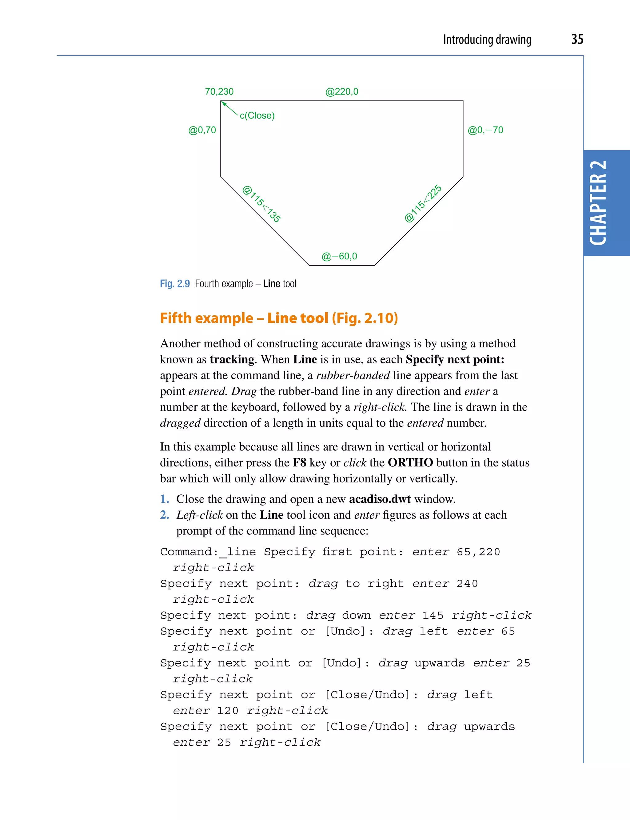Introducing drawing   35


           70,230                     @220,0

                    c(Close)
       @0,70                                                       @0,�70




                                                                                     chapter 2
                    @




                                                          5
                                                       22
                      11




                                                     5�
                        5�




                                                  11
                           13




                                                 @
                             5
                                      @�60,0

Fig. 2.9 Fourth example – Line tool


Fifth example – Line tool (Fig. 2.10)
Another method of constructing accurate drawings is by using a method
known as tracking. When Line is in use, as each Specify next point:
appears at the command line, a rubber-banded line appears from the last
point entered. Drag the rubber-band line in any direction and enter a
number at the keyboard, followed by a right-click. The line is drawn in the
dragged direction of a length in units equal to the entered number.
In this example because all lines are drawn in vertical or horizontal
directions, either press the F8 key or click the ORTHO button in the status
bar which will only allow drawing horizontally or vertically.
1. Close the drawing and open a new acadiso.dwt window.
2. Left-click on the Line tool icon and enter figures as follows at each
   prompt of the command line sequence:
Command:_line Specify first point: enter 65,220
  right-click
Specify next point: drag to right enter 240
  right-click
Specify next point: drag down enter 145 right-click
Specify next point or [Undo]: drag left enter 65
  right-click
Specify next point or [Undo]: drag upwards enter 25
  right-click
Specify next point or [Close/Undo]: drag left
  enter 120 right-click
Specify next point or [Close/Undo]: drag upwards
  enter 25 right-click
 