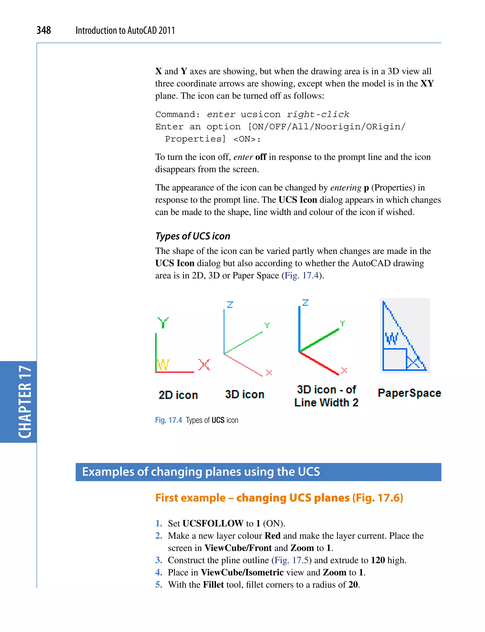 348   Introduction to AutoCAD 2011


                                         X and Y axes are showing, but when the drawing area is in a 3D view all
                                         three coordinate arrows are showing, except when the model is in the XY
                                         plane. The icon can be turned off as follows:
                                         Command: enter ucsicon right-click
                                         Enter an option [ON/OFF/All/Noorigin/ORigin/
                                           Properties] <ON>:
                                         To turn the icon off, enter off in response to the prompt line and the icon
                                         disappears from the screen.
                                         The appearance of the icon can be changed by entering p (Properties) in
                                         response to the prompt line. The UCS Icon dialog appears in which changes
                                         can be made to the shape, line width and colour of the icon if wished.

                                         Types of UCS icon
                                         The shape of the icon can be varied partly when changes are made in the
                                         UCS Icon dialog but also according to whether the AutoCAD drawing
                                         area is in 2D, 3D or Paper Space (Fig. 17.4).
chapter 17




                                         Fig. 17.4 Types of UCS icon




                    examples of changing planes using the Ucs

                                         First example – changing UCS planes (Fig. 17.6)

                                         1. Set UCSFOLLOW to 1 (ON).
                                         2. Make a new layer colour Red and make the layer current. Place the
                                            screen in ViewCube/Front and Zoom to 1.
                                         3. Construct the pline outline (Fig. 17.5) and extrude to 120 high.
                                         4. Place in ViewCube/Isometric view and Zoom to 1.
                                         5. With the Fillet tool, fillet corners to a radius of 20.
 
