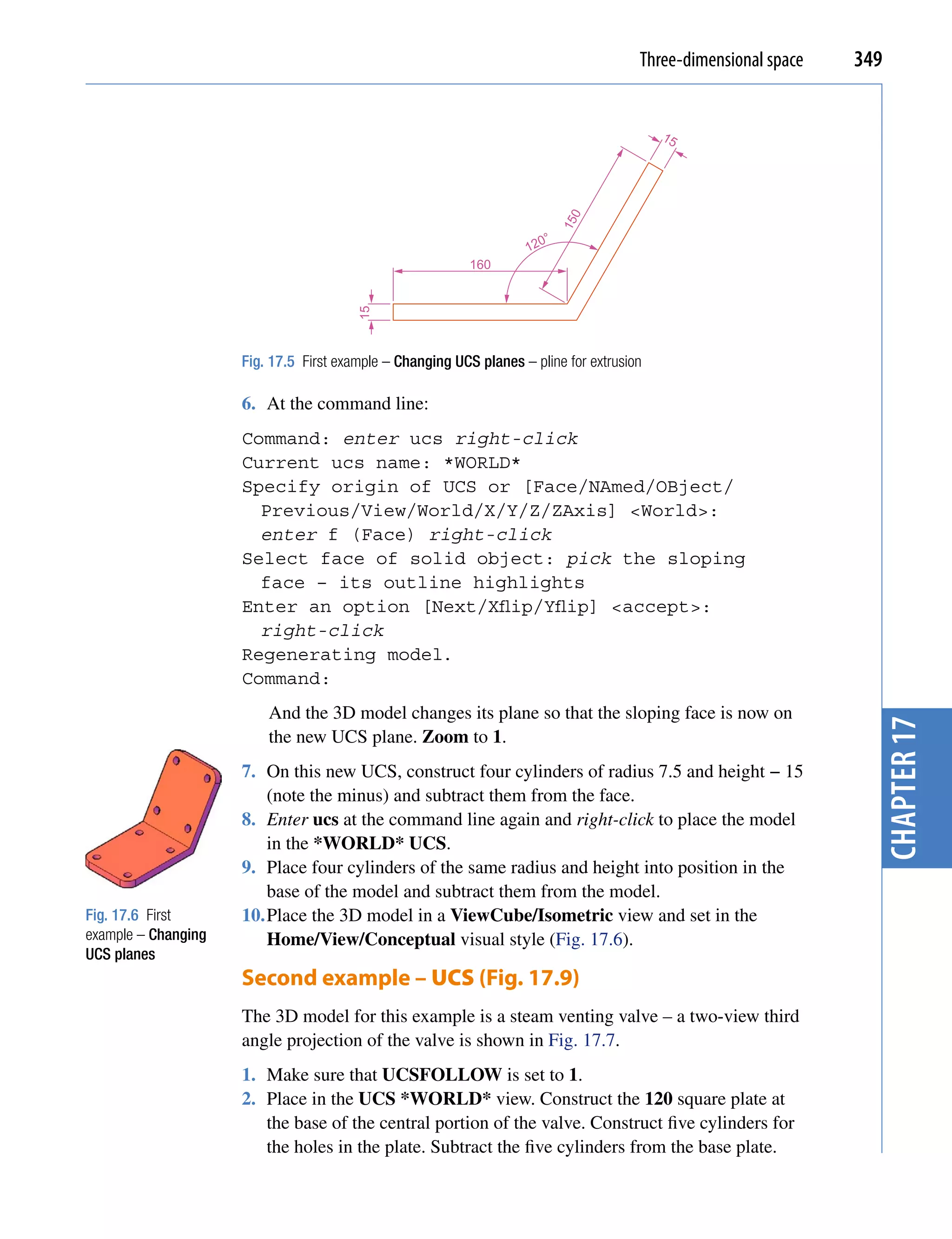 Three-dimensional space   349


                                                                                           15




                                                                            0
                                                                            15
                                                                        °
                                                                    120
                                                           160




                                        15
                     Fig. 17.5 First example – Changing UCS planes – pline for extrusion

                     6. At the command line:
                     Command: enter ucs right-click
                     Current ucs name: *WORLD*
                     Specify origin of UCS or [Face/NAmed/OBject/
                       Previous/View/World/X/Y/Z/ZAxis] <World>:
                       enter f (Face) right-click
                     Select face of solid object: pick the sloping
                       face – its outline highlights
                     Enter an option [Next/Xflip/Yflip] <accept>:
                       right-click
                     Regenerating model.
                     Command:
                         And the 3D model changes its plane so that the sloping face is now on




                                                                                                                   chapter 17
                         the new UCS plane. Zoom to 1.
                     7. On this new UCS, construct four cylinders of radius 7.5 and height − 15
                         (note the minus) and subtract them from the face.
                     8. Enter ucs at the command line again and right-click to place the model
                         in the *WORLD* UCS.
                     9. Place four cylinders of the same radius and height into position in the
                         base of the model and subtract them from the model.
Fig. 17.6 First      10. Place the 3D model in a ViewCube/Isometric view and set in the
example – Changing       Home/View/Conceptual visual style (Fig. 17.6).
UCS planes
                     Second example – UCS (Fig. 17.9)
                     The 3D model for this example is a steam venting valve – a two-view third
                     angle projection of the valve is shown in Fig. 17.7.
                     1. Make sure that UCSFOLLOW is set to 1.
                     2. Place in the UCS *WORLD* view. Construct the 120 square plate at
                        the base of the central portion of the valve. Construct five cylinders for
                        the holes in the plate. Subtract the five cylinders from the base plate.
 