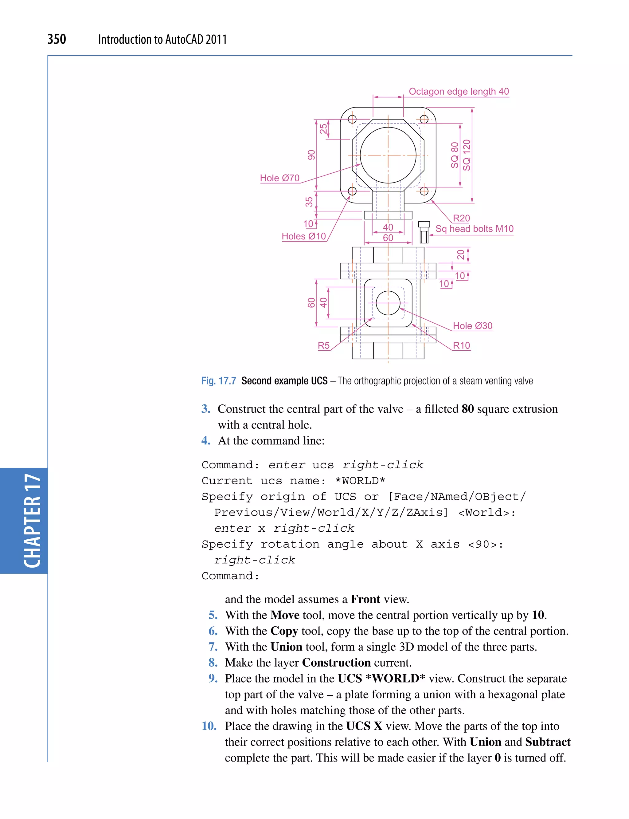 350   Introduction to AutoCAD 2011


                                                                                            Octagon edge length 40




                                                                        25




                                                                                                         SQ 120
                                                                                                         SQ 80
                                                                   90
                                                       Hole Ø70




                                                                  35
                                                                                                       R20
                                                                 10                   40           Sq head bolts M10
                                                             Holes Ø10                60




                                                                                                          20
                                                                                                          10
                                                                                                    10



                                                                   40
                                                                   60
                                                                                                         Hole Ø30

                                                                        R5                               R10


                                         Fig. 17.7 Second example UCS – The orthographic projection of a steam venting valve

                                         3. Construct the central part of the valve – a filleted 80 square extrusion
                                            with a central hole.
                                         4. At the command line:
                                         Command: enter ucs right-click
chapter 17




                                         Current ucs name: *WORLD*
                                         Specify origin of UCS or [Face/NAmed/OBject/
                                           Previous/View/World/X/Y/Z/ZAxis] <World>:
                                           enter x right-click
                                         Specify rotation angle about X axis <90>:
                                           right-click
                                         Command:
                                             and the model assumes a Front view.
                                          5. With the Move tool, move the central portion vertically up by 10.
                                          6. With the Copy tool, copy the base up to the top of the central portion.
                                          7. With the Union tool, form a single 3D model of the three parts.
                                          8. Make the layer Construction current.
                                          9. Place the model in the UCS *WORLD* view. Construct the separate
                                             top part of the valve – a plate forming a union with a hexagonal plate
                                             and with holes matching those of the other parts.
                                         10. Place the drawing in the UCS X view. Move the parts of the top into
                                             their correct positions relative to each other. With Union and Subtract
                                             complete the part. This will be made easier if the layer 0 is turned off.
 