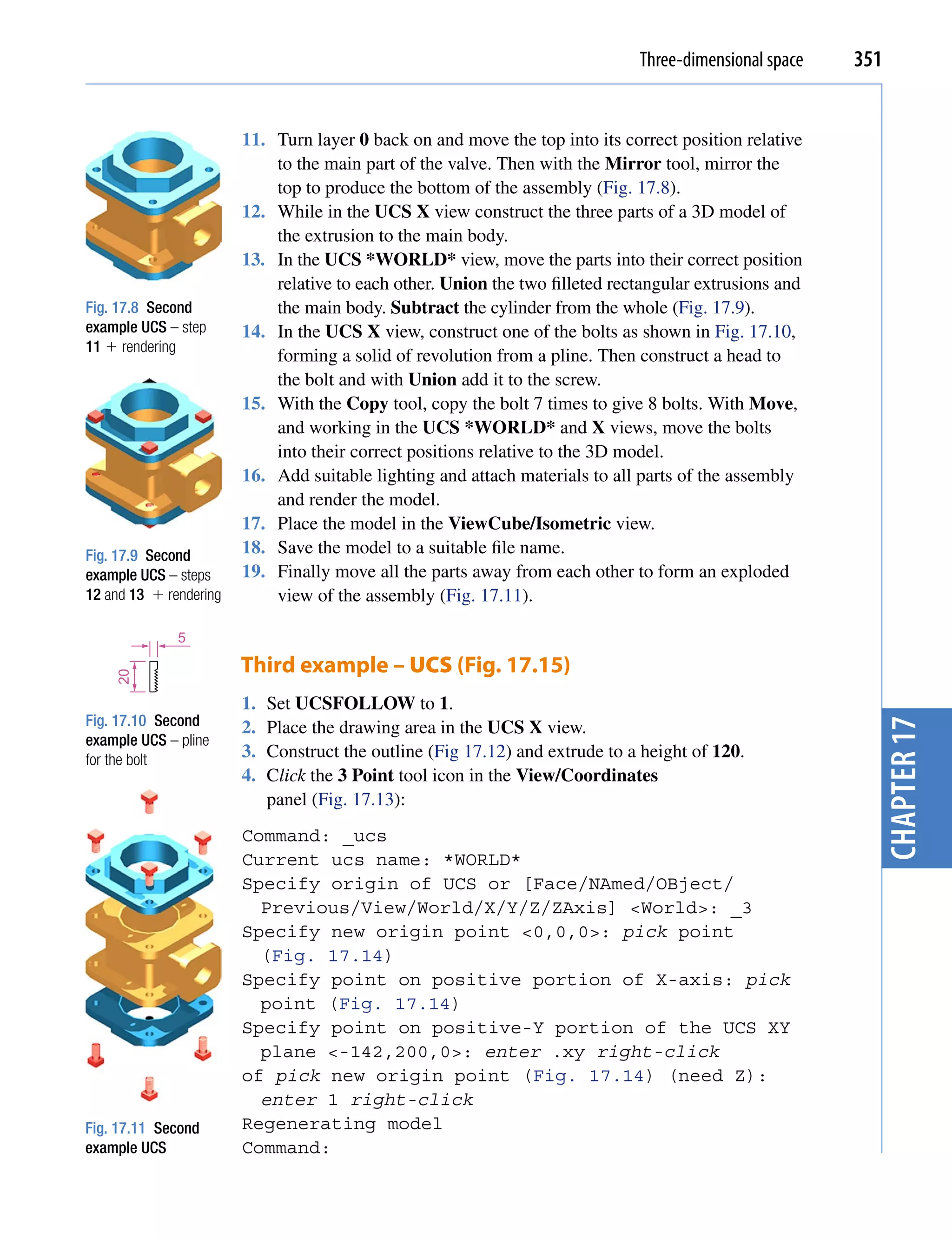 Three-dimensional space   351


                        11. Turn layer 0 back on and move the top into its correct position relative
                            to the main part of the valve. Then with the Mirror tool, mirror the
                            top to produce the bottom of the assembly (Fig. 17.8).
                        12. While in the UCS X view construct the three parts of a 3D model of
                            the extrusion to the main body.
                        13. In the UCS *WORLD* view, move the parts into their correct position
                            relative to each other. Union the two filleted rectangular extrusions and
Fig. 17.8 Second            the main body. Subtract the cylinder from the whole (Fig. 17.9).
example UCS – step      14. In the UCS X view, construct one of the bolts as shown in Fig. 17.10,
11  rendering
                            forming a solid of revolution from a pline. Then construct a head to
                            the bolt and with Union add it to the screw.
                        15. With the Copy tool, copy the bolt 7 times to give 8 bolts. With Move,
                            and working in the UCS *WORLD* and X views, move the bolts
                            into their correct positions relative to the 3D model.
                        16. Add suitable lighting and attach materials to all parts of the assembly
                            and render the model.
                        17. Place the model in the ViewCube/Isometric view.
Fig. 17.9 Second        18. Save the model to a suitable file name.
example UCS – steps     19. Finally move all the parts away from each other to form an exploded
12 and 13  rendering       view of the assembly (Fig. 17.11).

              5

                        Third example – UCS (Fig. 17.15)
    20




                        1.   Set UCSFOLLOW to 1.
Fig. 17.10 Second       2.   Place the drawing area in the UCS X view.




                                                                                                           chapter 17
example UCS – pline
for the bolt            3.   Construct the outline (Fig 17.12) and extrude to a height of 120.
                        4.   Click the 3 Point tool icon in the View/Coordinates
                             panel (Fig. 17.13):
                        Command: _ucs
                        Current ucs name: *WORLD*
                        Specify origin of UCS or [Face/NAmed/OBject/
                          Previous/View/World/X/Y/Z/ZAxis] <World>: _3
                        Specify new origin point <0,0,0>: pick point
                          (Fig. 17.14)
                        Specify point on positive portion of X-axis: pick
                          point (Fig. 17.14)
                        Specify point on positive-Y portion of the UCS XY
                          plane <-142,200,0>: enter .xy right-click
                        of pick new origin point (Fig. 17.14) (need Z):
                          enter 1 right-click
Fig. 17.11 Second       Regenerating model
example UCS             Command:
 