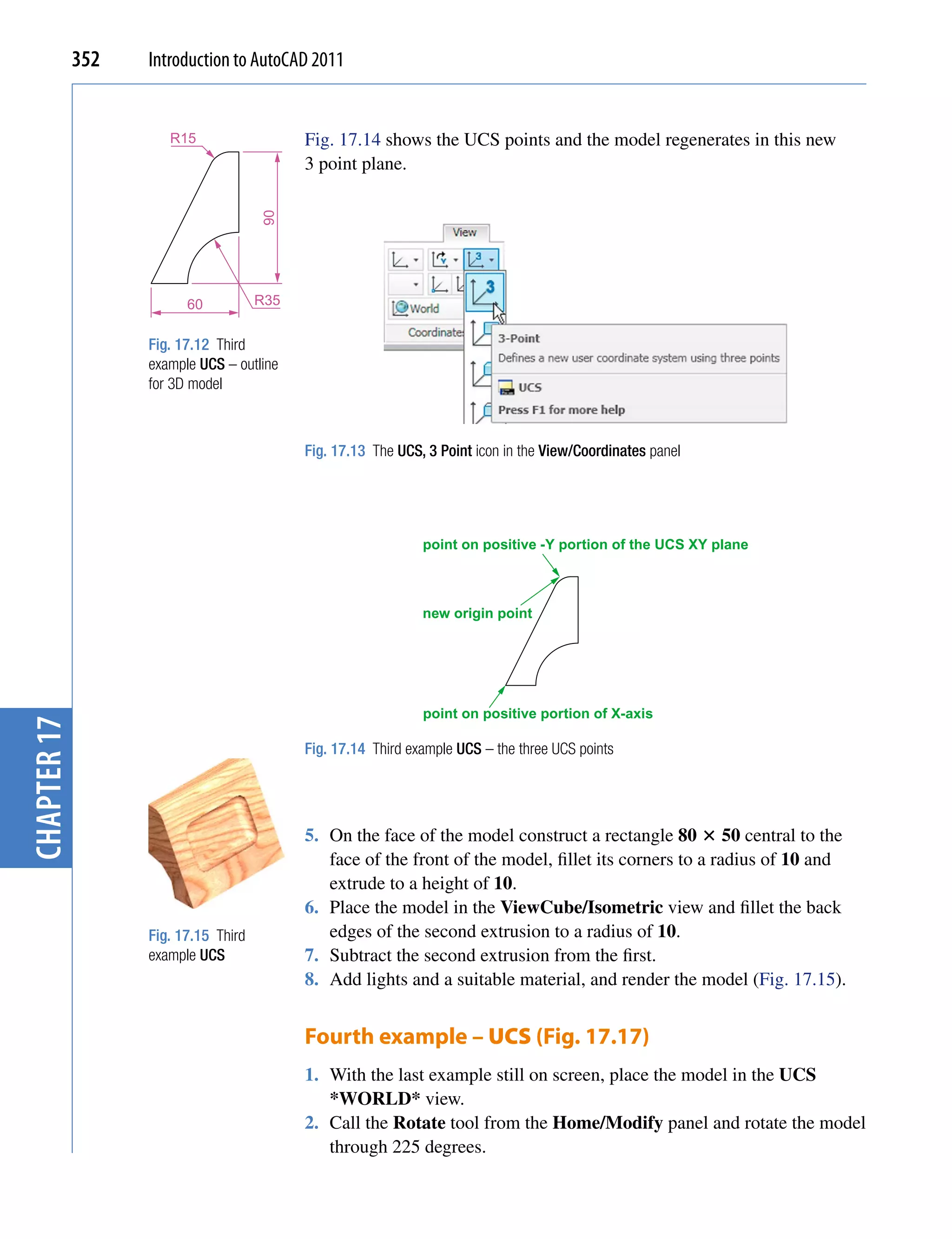 352   Introduction to AutoCAD 2011


                      R15                   Fig. 17.14 shows the UCS points and the model regenerates in this new
                                            3 point plane.




                                      90

                         60           R35


                   Fig. 17.12 Third
                   example UCS – outline
                   for 3D model



                                            Fig. 17.13 The UCS, 3 Point icon in the View/Coordinates panel




                                                               point on positive -Y portion of the UCS XY plane



                                                               new origin point




                                                               point on positive portion of X-axis
chapter 17




                                            Fig. 17.14 Third example UCS – the three UCS points




                                            5. On the face of the model construct a rectangle 80  50 central to the
                                               face of the front of the model, fillet its corners to a radius of 10 and
                                               extrude to a height of 10.
                                            6. Place the model in the ViewCube/Isometric view and fillet the back
                   Fig. 17.15 Third            edges of the second extrusion to a radius of 10.
                   example UCS              7. Subtract the second extrusion from the first.
                                            8. Add lights and a suitable material, and render the model (Fig. 17.15).


                                            Fourth example – UCS (Fig. 17.17)
                                            1. With the last example still on screen, place the model in the UCS
                                               *WORLD* view.
                                            2. Call the Rotate tool from the Home/Modify panel and rotate the model
                                               through 225 degrees.
 